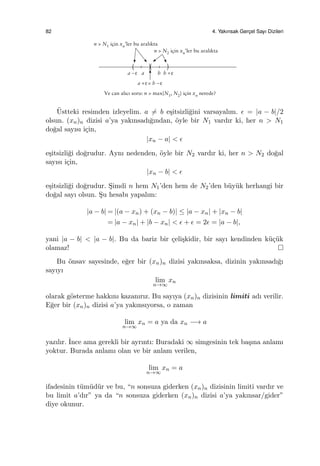 82 4. Yakınsak Gerc¸el Sayı Dizileri
¨Ustteki resimden izleyelim. a ̸= b e¸sitsizli˘gini varsayalım. ϵ = |a − b|/2
olsun. (xn)n dizisi a’ya yakınsadı˘gından, ¨oyle bir N1 vardır ki, her n > N1
do˘gal sayısı i¸cin,
|xn − a| < ϵ
e¸sitsizli˘gi do˘grudur. Aynı nedenden, ¨oyle bir N2 vardır ki, her n > N2 do˘gal
sayısı i¸cin,
|xn − b| < ϵ
e¸sitsizli˘gi do˘grudur. S¸imdi n hem N1’den hem de N2’den b¨uy¨uk herhangi bir
do˘gal sayı olsun. S¸u hesabı yapalım:
|a − b| = |(a − xn) + (xn − b)| ≤ |a − xn| + |xn − b|
= |a − xn| + |b − xn| < ϵ + ϵ = 2ϵ = |a − b|,
yani |a − b| < |a − b|. Bu da bariz bir ¸celi¸skidir, bir sayı kendinden k¨u¸c¨uk
olamaz!
Bu ¨onsav sayesinde, e˘ger bir (xn)n dizisi yakınsaksa, dizinin yakınsadı˘gı
sayıyı
lim
n→∞
xn
olarak g¨osterme hakkını kazanırız. Bu sayıya (xn)n dizisinin limiti adı verilir.
E˘ger bir (xn)n dizisi a’ya yakınsıyorsa, o zaman
lim
n→∞
xn = a ya da xn −→ a
yazılır. ˙Ince ama gerekli bir ayrıntı: Buradaki ∞ simgesinin tek ba¸sına anlamı
yoktur. Burada anlamı olan ve bir anlam verilen,
lim
n→∞
xn = a
ifadesinin t¨um¨ud¨ur ve bu, “n sonsuza giderken (xn)n dizisinin limiti vardır ve
bu limit a’dır” ya da “n sonsuza giderken (xn)n dizisi a’ya yakınsar/gider”
diye okunur.
 