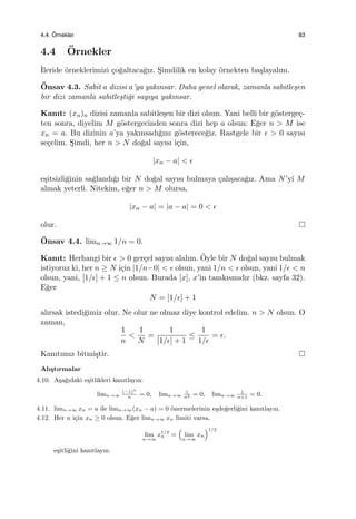 4.4. ¨Ornekler 83
4.4 ¨Ornekler
˙Ileride ¨orneklerimizi ¸co˘galtaca˘gız. S¸imdilik en kolay ¨ornekten ba¸slayalım.
¨Onsav 4.3. Sabit a dizisi a’ya yakınsar. Daha genel olarak, zamanla sabitle¸sen
bir dizi zamanla sabitle¸sti˘gi sayıya yakınsar.
Kanıt: (xn)n dizisi zamanla sabitle¸sen bir dizi olsun. Yani belli bir g¨osterge¸c-
ten sonra, diyelim M g¨ostergecinden sonra dizi hep a olsun: E˘ger n > M ise
xn = a. Bu dizinin a’ya yakınsadı˘gını g¨osterece˘giz. Rastgele bir ϵ > 0 sayısı
se¸celim. S¸imdi, her n > N do˘gal sayısı i¸cin,
|xn − a| < ϵ
e¸sitsizli˘ginin sa˘glandı˘gı bir N do˘gal sayısı bulmaya ¸calı¸saca˘gız. Ama N’yi M
almak yeterli. Nitekim, e˘ger n > M olursa,
|xn − a| = |a − a| = 0 < ϵ
olur.
¨Onsav 4.4. limn→∞ 1/n = 0.
Kanıt: Herhangi bir ϵ > 0 ger¸cel sayısı alalım. ¨Oyle bir N do˘gal sayısı bulmak
istiyoruz ki, her n ≥ N i¸cin |1/n−0| < ϵ olsun, yani 1/n < ϵ olsun, yani 1/ϵ < n
olsun, yani, [1/ϵ] + 1 ≤ n olsun. Burada [x], x’in tamkısmıdır (bkz. sayfa 32).
E˘ger
N = [1/ϵ] + 1
alırsak istedi˘gimiz olur. Ne olur ne olmaz diye kontrol edelim. n > N olsun. O
zaman,
1
n
<
1
N
=
1
[1/ϵ] + 1
≤
1
1/ϵ
= ϵ.
Kanıtımız bitmi¸stir.
Alı¸stırmalar
4.10. A¸sa˘gıdaki e¸sitlikleri kanıtlayın:
limn→∞
(−1)n
n
= 0, limn→∞
1
n2 = 0, limn→∞
1
n+1
= 0.
4.11. limn→∞ xn = a ile limn→∞(xn − a) = 0 ¨onermelerinin e¸sde˘gerli˘gini kanıtlayın.
4.12. Her n i¸cin xn ≥ 0 olsun. E˘ger limn→∞ xn limiti varsa,
lim
n→∞
x1/2
n =
(
lim
n→∞
xn
)1/2
e¸sitli˘gini kanıtlayın.
 