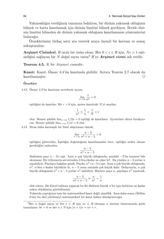 84 4. Yakınsak Gerc¸el Sayı Dizileri
Yakınsaklı˘gın verdi˘gimiz tanımına bakılırsa, bir dizinin yakınsak oldu˘gunu
bilmek ve hatta kanıtlamak i¸cin dizinin limitini bilmek gerekiyor. ˙Ileride dizi-
nin limitini bilmeden de dizinin yakınsak oldu˘gunu kanıtlamanın y¨ontemlerini
bulaca˘gız.
¨Orneklerimize birka¸c satır ara vererek araya ¨onemli bir kavram ve sonu¸c
soku¸sturalım:
Ar¸simet Cisimleri. R sıralı bir cisim olsun. Her 0 < ϵ ∈ R i¸cin, Nϵ > 1 e¸sit-
sizli˘gini sa˘glayan bir N do˘gal sayısı varsa2 R’ye Ar¸simet cismi adı verilir.
Teorem 4.5. R bir Ar¸simet cismidir.
Kanıt: Kanıt, ¨Onsav 4.4’¨un kanıtında gizlidir. Ayrıca Teorem 2.7 olarak da
kanıtlanmı¸stır.
¨Ornekler
4.13. ¨Onsav 4.3’¨un kanıtının neredeyse aynısı,
lim
n→∞
1
n2
= 0
e¸sitli˘gini de kanıtlar: Bir ϵ > 0 i¸cin, aynen kanıttaki N’yi se¸celim:
1
n2
≤
1
n
<
1
N
< ϵ
olur. Benzer ¸sekilde limn→∞ 1/2n = 0 e¸sitli˘gi de kanıtlanır. Ayrıntıları okura bırakıyo-
ruz. Benzer ¸sekilde limn→∞ 1/n! = 0 olur.
4.14. Biraz daha karma¸sık bir limit alı¸stırması olarak,
lim
n→∞
n − 3
n2 + n − 5
= 0
e¸sitli˘gini g¨osterelim. E¸sitli˘gin do˘grulu˘gunu kanıtlamadan ¨once, e¸sitli˘gin neden olması
gerekti˘gini anlayalım.
n − 3
n2 + n − 5
ifadesinin payı n − 3’e e¸sit. Ama n ¸cok b¨uy¨uk oldu˘gunda, sondaki −3’¨un esamesi bile
okunmaz. Bir trilyonerin servetinden 3 lira eksilse ne ¸cıkar ki!.. Bu y¨uzden n−3 yerine n
yazabiliriz. Paydaya bakalım ¸simdi. Payda, n2
+n−5’e e¸sit. Ama n ¸cok b¨uy¨uk oldu˘gunda,
n2
, n’den o kadar b¨uy¨ukt¨ur ki, n − 5 onun yanında ¸cok k¨u¸c¨uk kalır. Dolayısıyla, n ¸cok
b¨uy¨uk oldu˘gunda n2
+ n − 5 yerine n2
alabiliriz. B¨oylece paya n, paydaya n2
yazarsak,
n − 3
n2 + n − 5
≈
n
n2
=
1
n
elde ederiz. Bir Excel tablosu yaparak bu iki ifadenin b¨uy¨uk n’ler i¸cin birbirine ne kadar
yakın olduklarını g¨orebilirsiniz.
Yukarıda yaptı˘gımız tam bir matematiksel kanıt de˘gil, ¸simdilik. Ama daha sonra (B¨ol¨um
6’da) bu akıl y¨ur¨utmeyi matematiksel bir kanıt haline d¨on¨u¸st¨urece˘giz.
2
Her n do˘gal sayısı ve her r ∈ R i¸cin nr ∈ R elemanı n ¨uzerine t¨umevarımla ¸s¨oyle
tanımlanır: 0r = 0 ve her n ∈ N i¸cin (n + 1)r = nr + r.
 
