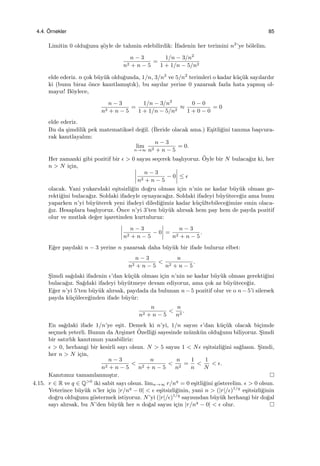 4.4. ¨Ornekler 85
Limitin 0 oldu˘gunu ¸s¨oyle de tahmin edebilirdik: ˙Ifadenin her terimini n2
’ye b¨olelim.
n − 3
n2 + n − 5
=
1/n − 3/n2
1 + 1/n − 5/n2
elde ederiz. n ¸cok b¨uy¨uk oldu˘gunda, 1/n, 3/n2
ve 5/n2
terimleri o kadar k¨u¸c¨uk sayılardır
ki (bunu biraz ¨once kanıtlamı¸stık), bu sayılar yerine 0 yazarsak fazla hata yapmı¸s ol-
mayız! B¨oylece,
n − 3
n2 + n − 5
=
1/n − 3/n2
1 + 1/n − 5/n2
≈
0 − 0
1 + 0 − 0
= 0
elde ederiz.
Bu da ¸simdilik pek matematiksel de˘gil. (˙Ileride olacak ama.) E¸sitli˘gini tanıma ba¸svura-
rak kanıtlayalım:
lim
n→∞
n − 3
n2 + n − 5
= 0.
Her zamanki gibi pozitif bir ϵ > 0 sayısı se¸cerek ba¸slıyoruz. ¨Oyle bir N bulaca˘gız ki, her
n > N i¸cin,
n − 3
n2 + n − 5
− 0 ≤ ϵ
olacak. Yani yukarıdaki e¸sitsizli˘gin do˘gru olması i¸cin n’nin ne kadar b¨uy¨uk olması ge-
rekti˘gini bulaca˘gız. Soldaki ifadeyle oynayaca˘gız. Soldaki ifadeyi b¨uy¨utece˘giz ama bunu
yaparken n’yi b¨uy¨uterek yeni ifadeyi diledi˘gimiz kadar k¨u¸c¨ultebilece˘gimize emin olaca-
˘gız. Hesaplara ba¸slıyoruz. ¨Once n’yi 3’ten b¨uy¨uk alırsak hem pay hem de payda pozitif
olur ve mutlak de˘ger i¸saretinden kurtuluruz:
n − 3
n2 + n − 5
− 0 =
n − 3
n2 + n − 5
.
E˘ger paydaki n − 3 yerine n yazarsak daha b¨uy¨uk bir ifade buluruz elbet:
n − 3
n2 + n − 5
<
n
n2 + n − 5
.
S¸imdi sa˘gdaki ifadenin ϵ’dan k¨u¸c¨uk olması i¸cin n’nin ne kadar b¨uy¨uk olması gerekti˘gini
bulaca˘gız. Sa˘gdaki ifadeyi b¨uy¨utmeye devam ediyoruz, ama ¸cok az b¨uy¨utece˘giz.
E˘ger n’yi 5’ten b¨uy¨uk alırsak, paydada da bulunan n−5 pozitif olur ve o n−5’i silersek
payda k¨u¸c¨ulece˘ginden ifade b¨uy¨ur:
n
n2 + n − 5
<
n
n2
.
En sa˘gdaki ifade 1/n’ye e¸sit. Demek ki n’yi, 1/n sayısı ϵ’dan k¨u¸c¨uk olacak bi¸cimde
se¸cmek yeterli. Bunun da Ar¸simet ¨Ozelli˘gi sayesinde m¨umk¨un oldu˘gunu biliyoruz. S¸imdi
bir satırlık kanıtımızı yazabiliriz:
ϵ > 0, herhangi bir kesirli sayı olsun. N > 5 sayısı 1 < Nϵ e¸sitsizli˘gini sa˘glasın. S¸imdi,
her n > N i¸cin,
n − 3
n2 + n − 5
<
n
n2 + n − 5
<
n
n2
=
1
n
<
1
N
< ϵ.
Kanıtımız tamamlanmı¸stır.
4.15. r ∈ R ve q ∈ Q>0
iki sabit sayı olsun. limn→∞ r/nq
= 0 e¸sitli˘gini g¨osterelim. ϵ > 0 olsun.
Yeterince b¨uy¨uk n’ler i¸cin |r/nq
− 0| < ϵ e¸sitsizli˘ginin, yani n > (|r|/ϵ)1/q
e¸sitsizli˘ginin
do˘gru oldu˘gunu g¨ostermek istiyoruz. N’yi (|r|/ϵ)1/q
sayısından b¨uy¨uk herhangi bir do˘gal
sayı alırsak, bu N’den b¨uy¨uk her n do˘gal sayısı i¸cin |r/nq
− 0| < ϵ olur.
 
