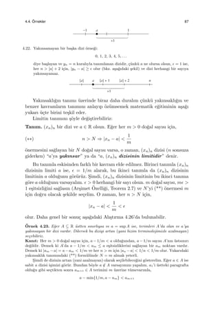 4.4. ¨Ornekler 87
4.22. Yakınsamayan bir ba¸ska dizi ¨orne˘gi:
0, 1, 2, 3, 4, 5, . . .
diye ba¸slayan ve yn = n kuralıyla tanımlanan dizidir, ¸c¨unk¨u a ne olursa olsun, ϵ = 1 ise,
her n > [a] + 2 i¸cin, |yn − a| ≥ ϵ olur (bkz. a¸sa˘gıdaki ¸sekil) ve dizi herhangi bir sayıya
yakınsayamaz.
Yakınsaklı˘gın tanımı ¨uzerinde biraz daha duralım ¸c¨unk¨u yakınsaklı˘gın ve
benzer kavramların tanımını anlayıp ¨oz¨umsemek matematik e˘gitiminin a¸sa˘gı
yukarı ¨u¸cte birini te¸skil eder.
Limitin tanımını ¸s¨oyle de˘gi¸stirebiliriz:
Tanım. (xn)n bir dizi ve a ∈ R olsun. E˘ger her m > 0 do˘gal sayısı i¸cin,
(∗∗) n > N ⇒ |xn − a| <
1
m
¨onermesini sa˘glayan bir N do˘gal sayısı varsa, o zaman, (xn)n dizisi (n sonsuza
giderken) “a’ya yakınsar” ya da “a, (xn)n dizisinin limitidir” denir.
Bu tanımla eskisinden farklı bir kavram elde edilmez. Birinci tanımla (xn)n
dizisinin limiti a ise, ϵ = 1/m alarak, bu ikinci tanımla da (xn)n dizisinin
limitinin a oldu˘gunu g¨or¨ur¨uz. S¸imdi, (xn)n dizisinin limitinin bu ikinci tanıma
g¨ore a oldu˘gunu varsayalım. ϵ > 0 herhangi bir sayı olsun. m do˘gal sayısı, mϵ >
1 e¸sitsizli˘gini sa˘glasın (Ar¸simet ¨Ozelli˘gi, Teorem 2.7) ve N’yi (**) ¨onermesi m
i¸cin do˘gru olacak ¸sekilde se¸celim. O zaman, her n > N i¸cin,
|xn − a| <
1
m
< ϵ
olur. Daha genel bir sonu¸c a¸sa˘gıdaki Alı¸stırma 4.26’da bulunabilir.
¨Ornek 4.23. E˘ger A ⊆ R ¨ustten sınırlıysa ve a = sup A ise, terimleri A’da olan ve a’ya
yakınsayan bir dizi vardır. Dilersek bu diziyi artan (yani bizim terminolojimizle azalmayan)
se¸cebiliriz.
Kanıt: Her m > 0 do˘gal sayısı i¸cin, a − 1/m < a oldu˘gundan, a − 1/m sayısı A’nın ¨ustsınırı
de˘gildir. Demek ki A’da a − 1/m < am ≤ a e¸sitsizliklerini sa˘glayan bir am noktası vardır.
Demek ki |am −a| = a−am < 1/m ve her n > m i¸cin |an −a| < 1/n < 1/m olur. Yukarıdaki
yakınsaklık tanımındaki (**) form¨ul¨unde N = m almak yeterli.
S¸imdi de dizinin artan (yani azalmayan) olarak se¸cilebilece˘gini g¨osterelim. E˘ger a ∈ A ise
sabit a dizisi i¸simizi g¨or¨ur. Bundan b¨oyle a ̸∈ A varsayımını yapalım. a1’i ¨ustteki paragrafta
oldu˘gu gibi se¸ctikten sonra am+1 ∈ A terimini m ¨uzerine t¨umevarımla,
a − min{1/m, a − am} < am+1
 
