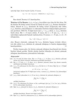 88 4. Yakınsak Gerc¸el Sayı Dizileri
e¸sitsizli˘gi do˘gru olacak bi¸cimde se¸celim. O zaman,
am = a − (a − am) ≤ a − min{1/m, a − am} < am+1
olur.
Son olarak Teorem 4.1’i kanıtlayalım.
Teorem 4.1’in Kanıtı: (xn)n ve (yn)n kuyrukları aynı olan iki dizi olsun. Bu
iki diziden ilk birka¸c terimi atarak her ikisini de aynı (zn)n dizisine d¨on¨u¸st¨ure-
biliriz. Demek ki (xn)n dizisinden ilk birka¸c terimi attı˘gımızda elde edilen
(zn)n dizisinin yakınsaklı˘gının ve yakınsaksa limitinin de˘gi¸smedi˘gini g¨osterme-
miz gerekiyor. Belli bir A do˘gal sayısı i¸cin zn = xn+A olsun. a, (xn)n dizisinin
limiti olsun. Bir ϵ > 0 sayısı alalım. N sayısı, her n > N i¸cin, |xn − a| < ϵ
e¸sitsizli˘gini sa˘glayacak bi¸cimde se¸cilmi¸s olsun. O zaman, n > N i¸cin, n+A > N
oldu˘gundan,
|zn − a| = |xn+A − a| < ϵ
olur. Benzer y¨ontemle, yakınsak bir (zn)n dizisinin ba¸sına terimler ekleye-
rek elde edilen (xn)n dizisinin de yakınsak oldu˘gunu ve limitin de˘gi¸smedi˘gini
kanıtlayabiliriz.
Verilen tanıma g¨ore, bir dizinin yakınsak oldu˘gunu kanıtlamak i¸cin dizinin
limitini bilmek gerekir. ˙Ileride dizinin limitini bilmeden de dizinin yakınsak
oldu˘gunu kanıtlamanın y¨ontemlerini bulaca˘gız.
Alı¸stırmalar
4.24. A ⊆ R sonlu bir k¨ume olsun. Her n ∈ N i¸cin, xn ∈ A olsun. (xn)n dizisinin yakınsak
olması i¸cin dizinin zamanla sabitle¸smesi gerekti˘gini kanıtlayın.
4.25. Her n ∈ N i¸cin, xn ∈ Z olsun. (xn)n dizisinin yakınsak olması i¸cin dizinin zamanla
sabitle¸smesi gerekti˘gini kanıtlayın.
4.26. (en)n, 0’a yakınsayan bir dizi olsun. (xn)n bir dizi ve a ∈ R olsun. E˘ger her m > 0 do˘gal
sayısı i¸cin,
n > N ⇒ |xn − a| < |em|
¨onermesini sa˘glayan bir N do˘gal sayısı varsa, o zaman (xn)n dizisinin a’ya yakınsadı˘gını
kanıtlayın.
4.27. (xn)n dizisi yakınsaksa ve a ∈ R ise (axn)n dizisinin de yakınsak oldu˘gunu ve
lim
n→∞
axn = a lim
n→∞
xn
e¸sitli˘gini kanıtlayın.
4.28. (xn)n, 0’a yakınsayan bir diziyse ve her n g¨ostergeci i¸cin |yn| ≤ |xn| ise, (yn)n dizisinin
de 0’a yakınsadı˘gını kanıtlayın.
4.29. E˘ger (xn)n yakınsak bir diziyse, (|xn|)n dizisinin de yakınsak oldu˘gunu ve
lim
n→∞
|xn| = lim
n→∞
xn
e¸sitli˘gini kanıtlayın. Bunun tersi do˘gru mudur?
4.30. E˘ger (xn)n dizisi 0’a yakınsıyorsa (|xn|)n dizisinin de 0’a yakınsadı˘gını g¨osterin.
 
