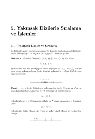 5. Yakınsak Dizilerle Sıralama
ve ˙I¸slemler
5.1 Yakınsak Diziler ve Sıralama
Bu b¨ol¨umde, ger¸cel sayıların sıralamasıyla dizilerin limitleri arasındaki ili¸skiyi
kısaca irdeleyece˘giz. Bu ili¸skinin ¨oz¨u a¸sa˘gıdaki teoremde gizlidir.
Teorem 5.1 (Sandvi¸c Teoremi). (xn)n, (yn)n ve (zn)n ¨u¸c dizi olsun.
xn ≤ yn ≤ zn
e¸sitsizlikleri belli bir g¨osterge¸cten sonra do˘gruysa ve (xn)n ve (zn)n dizileri
aynı sayıya yakınsıyorlarsa, (yn)n dizisi de yakınsaktır ve di˘ger dizilerle aynı
sayıya yakınsar.
Kanıt: (xn)n ve (zn)n dizileri a’ya yakınsasınlar. (yn)n dizisinin de a’ya ya-
kınsadı˘gını kanıtlayaca˘gız, yani ϵ > 0, herhangi bir pozitif sayıysa,
|yn − a| < ϵ
e¸sitsizli˘ginin her n > N i¸cin do˘gru oldu˘gu bir N sayısı bulaca˘gız. ϵ > 0 verilmi¸s
olsun.
|yn − a| < ϵ
e¸sitsizli˘ginin do˘gru olması i¸cin n’nin ne kadar b¨uy¨uk olması gerekti˘gini bu-
laca˘gız.
 