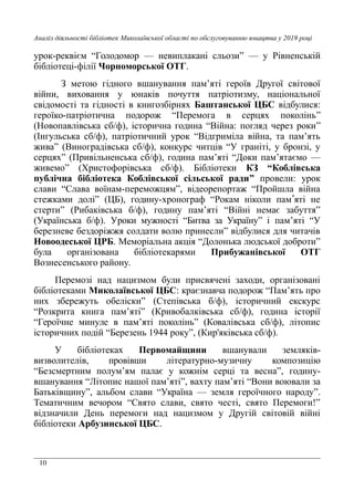 10
Аналіз діяльності бібліотек Миколаївської області по обслуговуванню юнацтва у 2019 році
урок-реквієм “Голодомор — невиплакані сльози” — у Рівненській
бібліотеці-філії Чорноморської ОТГ.
З метою гідного вшанування пам’яті героїв Другої світової
війни, виховання у юнаків почуття патріотизму, національної
свідомості та гідності в книгозбірнях Баштанської ЦБС відбулися:
героїко-патріотична подорож “Перемога в серцях поколінь”
(Новопавлівська сб/ф), історична година “Війна: погляд через роки”
(Інгульська сб/ф), патріотичний урок “Відгриміла війна, та пам’ять
жива” (Виноградівська сб/ф), конкурс читців “У граніті, у бронзі, у
серцях” (Привільненська сб/ф), година пам’яті “Доки пам’ятаємо —
живемо” (Христофорівська сб/ф). Бібліотеки КЗ “Коблівська
публічна бібліотека Коблівської сільської ради” провели: урок
слави “Слава воїнам-переможцям”, відеорепортаж “Пройшла війна
стежками долі” (ЦБ), годину-хронограф “Рокам ніколи пам яті неʹ
стерти” (Рибаківська б/ф), годину пам’яті “Війні немає забуття”
(Українська б/ф). Уроки мужності “Битва за Україну” і пам’яті “У
березневе бездоріжжя солдати волю принесли” відбулися для читачів
Новоодеської ЦРБ. Меморіальна акція “Долонька людської доброти”
була організована бібліотекарями Прибужанівської ОТГ
Вознесенського району.
Перемозі над нацизмом були присвячені заходи, організовані
бібліотеками Миколаївської ЦБС: краєзнавча подорож “Пам’ять про
них збережуть обеліски” (Степівська б/ф), історичний екскурс
“Розкрита книга пам’яті” (Кривобалківська сб/ф), година історії
“Героїчне минуле в пам’яті поколінь” (Ковалівська сб/ф), літопис
історичних подій “Березень 1944 року”, (Кир'яківська сб/ф).
У бібліотеках Первомайщини вшанували земляків-
визволителів, провівши літературно-музичну композицію
“Безсмертним полум’ям палає у кожнім серці та весна”, годину-
вшанування “Літопис нашої пам’яті”, вахту пам’яті “Вони воювали за
Батьківщину”, альбом слави “Україна — земля героїчного народу”.
Тематичним вечором “Свято слави, свято честі, свято Перемоги!”
відзначили День перемоги над нацизмом у Другій світовій війні
бібліотеки Арбузинської ЦБС.
 