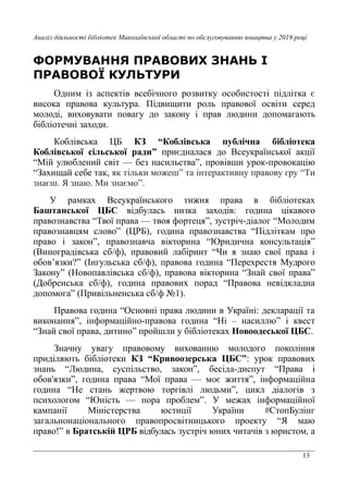 13
Аналіз діяльності бібліотек Миколаївської області по обслуговуванню юнацтва у 2019 році
ФОРМУВАННЯ ПРАВОВИХ ЗНАНЬ І
ПРАВОВОЇ КУЛЬТУРИ
Одним із аспектів всебічного розвитку особистості підлітка є
висока правова культура. Підвищити роль правової освіти серед
молоді, виховувати повагу до закону і прав людини допомагають
бібліотечні заходи.
Коблівська ЦБ КЗ “Коблівська публічна бібліотека
Коблівської сільської ради” приєдналася до Всеукраїнської акції
“Мій улюблений світ — без насильства”, провівши урок-провокацію
“Захищай себе так, як тільки можеш” та інтерактивну правову гру “Ти
знаєш. Я знаю. Ми знаємо”.
У рамках Всеукраїнського тижня права в бібліотеках
Баштанської ЦБС відбулась низка заходів: година цікавого
правознавства “Твої права — твоя фортеця”, зустріч-діалог “Молодим
правознавцям слово” (ЦРБ), година правознавства “Підліткам про
право і закон”, правознавча вікторина “Юридична консультація”
(Виноградівська сб/ф), правовий лабіринт “Чи я знаю свої права і
обов’язки?” (Інгульська сб/ф), правова година “Перехрестя Мудрого
Закону” (Новопавлівська сб/ф), правова вікторина “Знай свої права”
(Добренська сб/ф), година правових порад “Правова невідкладна
допомога” (Привільненська сб/ф №1).
Правова година “Основні права людини в Україні: декларації та
виконання”, інформаційно-правова година “Ні – насиллю” і квест
“Знай свої права, дитино” пройшли у бібліотеках Новоодеської ЦБС.
Значну увагу правовому вихованню молодого покоління
приділяють бібліотеки КЗ “Кривоозерська ЦБС”: урок правових
знань “Людина, суспільство, закон”, бесіда-диспут “Права і
обов'язки”, година права “Мої права — моє життя”, інформаційна
година “Не стань жертвою торгівлі людьми”, цикл діалогів з
психологом “Юність — пора проблем”. У межах інформаційної
кампанії Міністерства юстиції України #СтопБулінг
загальнонаціонального правопросвітницького проекту “Я маю
право!” в Братській ЦРБ відбулась зустріч юних читачів з юристом, а
 
