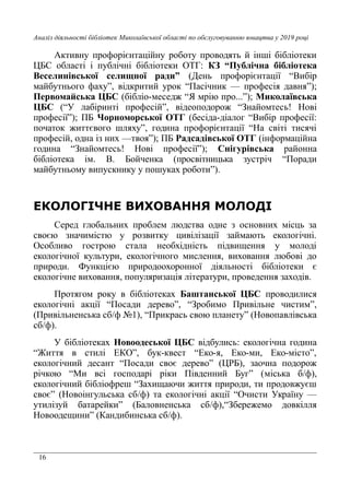 16
Аналіз діяльності бібліотек Миколаївської області по обслуговуванню юнацтва у 2019 році
Активну профорієнтаційну роботу проводять й інші бібліотеки
ЦБС області і публічні бібліотеки ОТГ: КЗ “Публічна бібліотека
Веселинівської селищної ради” (День профорієнтації “Вибір
майбутнього фаху”, відкритий урок “Пасічник — професія давня”);
Первомайська ЦБС (бібліо-меседж “Я мрію про...”); Миколаївська
ЦБС (“У лабіринті професій”, відеоподорож “Знайомтесь! Нові
професії”); ПБ Чорноморської ОТГ (бесіда-діалог “Вибір професії:
початок життєвого шляху”, година профорієнтації “На світі тисячі
професій, одна із них —твоя”); ПБ Радсадівської ОТГ (інформаційна
година “Знайомтесь! Нові професії”); Снігурівська районна
бібліотека ім. В. Бойченка (просвітницька зустріч “Поради
майбутньому випускнику у пошуках роботи”).
ЕКОЛОГІЧНЕ ВИХОВАННЯ МОЛОДІ
Серед глобальних проблем людства одне з основних місць за
своєю значимістю у розвитку цивілізації займають екологічні.
Особливо гострою стала необхідність підвищення у молоді
екологічної культури, екологічного мислення, виховання любові до
природи. Функцією природоохоронної діяльності бібліотеки є
екологічне виховання, популяризація літератури, проведення заходів.
Протягом року в бібліотеках Баштанської ЦБС проводилися
екологічні акції “Посади дерево”, “Зробимо Привільне чистим”,
(Привільненська сб/ф №1), “Прикрась свою планету” (Новопавлівська
сб/ф).
У бібліотеках Новоодеської ЦБС відбулись: екологічна година
“Життя в стилі ЕКО”, бук-квест “Еко-я, Еко-ми, Еко-місто”,
екологічний десант “Посади своє дерево” (ЦРБ), заочна подорож
річкою “Ми всі господарі ріки Південний Буг” (міська б/ф),
екологічний бібліофреш “Захищаючи життя природи, ти продовжуєш
своє” (Новоінгульська сб/ф) та екологічні акції “Очисти Україну —
утилізуй батарейки” (Баловненська сб/ф),“Збережемо довкілля
Новоодещини” (Кандибинська сб/ф).
 