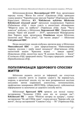 17
Аналіз діяльності бібліотек Миколаївської області по обслуговуванню юнацтва у 2019 році
Бібліотеками-філіями Веселинівської ОТГ було організовано
народну толоку “Життя без сміття” (Градівська сб/ф), проведено
годину-реквієм “Чорнобильська трагедія України” (Порічанська сб/ф).
Користувачі бібліотек КЗ “Коблівська публічна бібліотека
Коблівської сільської ради” віртуально подорожували Україною
(Рибаківська сб/ф) і взяли участь в екологічних обговореннях
“Вберегти шанс на майбутнє” (Українська сб/ф). Акція “Чисте
довкілля” відбулась у бібліотеках Березанської ЦБС. Природничий
конкурс “Краю мій рідний! — 2019”, присвячений Міжнародному
Дню Чорного моря, організувала Очаківська міська бібліотека,
екологічні акції “Чиста річка”, “До чистих джерел” — бібліотеки
Снігурівської ЦБС.
Низка екологічних заходів відбулась протягом року в бібліотеках
Миколаївської ЦБС — урок природознавства “Найпоширеніші
тварини, рослини і гриби нашої місцевості” (Кир’яківська сб/ф),
екологічний моціон “Краплина водиці — завжди цариця”
(Ковалівська сб/ф), екологічна пауза “В долонях Всесвіту — Земля”
(Степівська сб/ф), природний вікенд “Хід-парад природних дивовиж”
(Кривобалківська сб/ф).
ПОПУЛЯРИЗАЦІЯ ЗДОРОВОГО СПОСОБУ
ЖИТТЯ
Бібліотеки надають доступ до інформації, що стосується
здорового способу життя та охорони здоров’я. Це виражається,
зокрема, в організації заходів, під час яких розкриваються наслідки
шкідливих звичок (наркоманії, алкоголізму, тютюнопаління),
профілактика захворювань (ВІЛ/СНІДу, туберкульозу), здійснюються
інформування та заохочення до здорового способу життя.
Бібліотекарі Братської ЦРБ провели для молоді годину-
застереження “Зупинимо СНІД, доки він не зупинив нас”;
Коблівської ПБ — акцію “Міняємо цигарку на цукерку”, годину-
застереження “Не дай СНІДу шанс”, годину-роздум “Бережи себе для
життя”, бесіду-застереження “Скажемо Сніду — Ні” (Українська б/ф),
 