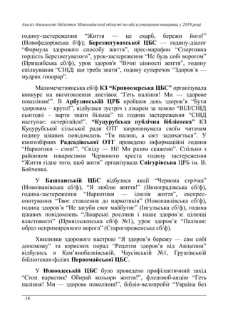18
Аналіз діяльності бібліотек Миколаївської області по обслуговуванню юнацтва у 2019 році
годину-застереження “Життя — це скарб, бережи його!”
(Новофедорівська б/ф); Березнегуватської ЦБС — годину-діалог
“Формула здорового способу життя”, прес-марафон “Спортивна
гордість Березнегуватого”, урок-застереження “Не будь собі ворогом”
(Пришибська сб/ф), урок здоров'я “Вічні цінності життя”, годину
спілкування “СНІД: що треба знати”, годину суперечок “Здоров`я —
мудрих гонорар”.
Маломечетнянська сб/ф КЗ “Кривоозерська ЦБС” організувала
конкурс на виготовлення листівок “Геть паління! Ми — здорове
покоління!”. В Арбузинській ЦРБ пройшов день здоров’я “Бути
здоровим – круто!”, відбулася зустріч з лікарем за темою “ВІЛ/СНІД
сьогодні – варто знати більше” та година застереження “СНІД
наступає: остерігайся!”. “Куцурубська публічна бібліотека” КЗ
Куцурубської сільської ради ОТГ запропонувала своїм читачам
годину цікавих повідомлень “Ти палиш, а світ задихається”. У
книгозбірнях Радсадівської ОТГ проведено інформаційні години
“Наркотики – стоп!”, “Сніду — Ні! Ми разом скажемо”. Спільно з
районним товариством Червоного хреста годину застереження
“Життя гідне того, щоб жити” організувала Снігурівська ЦРБ ім. В.
Бойченка.
У Баштанській ЦБС відбулися акції “Червона стрічка”
(Новоіванівська сб/ф), “Я люблю життя!” (Виноградівська сб/ф),
година-застереження “Наркотики — ілюзія життя”, експрес-
опитування “Твоє ставлення до наркотиків” (Новопавлівська сб/ф),
година здоров’я “Не загуби своє майбутнє” (Інгульська сб/ф), година
цікавих повідомлень “Лікарські рослини і наше здоров`я: цілющі
властивості” (Привільненська сб/ф №1), урок здоров’я “Паління:
образ непримиренного ворога” (Старогороженська сб/ф).
Хвилинки здорового настрою “Я здоров’я бережу — сам собі
допоможу” та корисних порад “Рецепти здоров’я від Авіценни”
відбулись в Кам’янобалківській, Чаусівській №1, Грушівській
бібліотеках-філіях Первомайської ЦБС.
У Новоодеській ЦБС було проведено профілактичний захід
“Стоп наркотик! Обирай кольори життя!”, флешмоб-акцію “Геть
паління! Ми — здорове покоління!”, бібліо-велопробіг “Україна без
 