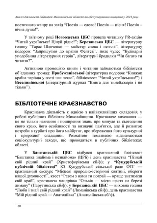 20
Аналіз діяльності бібліотек Миколаївської області по обслуговуванню юнацтва у 2019 році
поетичного жанру на захід “Поезія — слово! Поезія — пісня! Поезія –
вічна душа!”.
У звітному році Новоодеська ЦБС провела читацьку PR-акцію
“Читай українське! Цінуй рідне!”; Березанська ЦБС — літературну
годину “Тарас Шевченко — майстер слова і пензля”, літературну
подорож “Запрошуємо до країни Фентезі”, поле чудес “Кулінарні
уподобання літературних героїв”, літературні бродилки “Чи багато ти
читаєш?”.
Активною промоцією книги і читання займаються бібліотеки
об’єднаних громад: Прибужанівської (літературна подорож “Книжок
країна чарівна у гості нас чекає”, бібліоквест “Читай українською!”) і
Веселинівської (літературний журнал “Книга для тинейджерів і не
тільки”).
БІБЛІОТЕЧНЕ КРАЄЗНАВСТВО
Краєзнавча діяльність є однією з найважливіших складових у
роботі публічних бібліотек Миколаївщини. Краєзнавче виховання —
це не тільки навчання і поширення знань про минуле та сьогодення
свого краю, його особливості та визначні пам'ятки, але й розвиток
потреби в турботі про його майбутнє, про збереження його культурної
і природної спадщини. Розмаїтою тематикою відзначаються
соціокультурні заходи, що проводяться в публічних бібліотеках
області.
У Баштанській ЦБС відбувся краєзнавчий foot-квест
“Баштанка знайома і незнайома» (ЦРБ) і день краєзнавства “Пізнай
свій рідний край” (Христофорівська сб/ф); у “Куцурубській
публічній бібліотеці” КЗ Куцурубської сільської ради ОТГ —
краєзнавчий екскурс “Місцеві природно-історичні святині, обереги
нашої духовності”, квест “Разом з нами ти пограй — краще знатимеш
свій край”, краєзнавча мандрівка “Ольвія — місто щастя на березі
лиману” (Парутинська сб/ф); у Березанській ЦБС — виховна година
“Люби і знай свій рідний край” (Лиманівська сб/ф), день краєзнавства
“Мій рідний край — Анатоліївка” (Анатоліївська сб/ф).
 