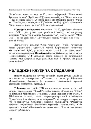 22
Аналіз діяльності бібліотек Миколаївської області по обслуговуванню юнацтва у 2019 році
“Українська мова — код нації”, день інформації “Рідна мово!
Трепетна і ніжна” (Троїцька сб/ф), мовознавчий урок “Рідна, калинова
— все це наша мова” (Гур’ївська сб/ф), інформаційна година “Мова,
як і Україна, — у нашому серці”(Себинська сб/ф), турнір мовознавців
“Рідна мова — чиста, як роса” (Підлісненська сб/ф).
“Куцурубська публічна бібліотека” КЗ Куцурубської сільської
ради ОТГ організувала для учнівської молоді інтелектуальну
вікторину “Подорож країною Мовознавства”, вікторину-гру “Мова
моя — ти на світі одна” і літературну годину “Українська мова —
давня й молода”.
Лінгвістичну подорож “Будь українцем! Думай, розмовляй,
пиши українською” здійснили читачі Кир'яківської бібліотеки
Миколаївської ЦБС, у мовознавчому турнірі “Нас єднає мова”
позмагалися користувачі Очаківської міської бібліотеки, а юні жителі
Чорноморської ОТГ дізналися багато цікавого на літературних
годинах “Мов джерельна вода, рідна мова моя” і “Кращої, ніж рідна,
мови не буває”.
МОЛОДІЖНІ КЛУБИ ТА ОБ'ЄДНАННЯ
Нового забарвлення набуває останнім часом робота клубів за
інтересами та аматорських об’єднань, які діють у бібліотеках
Миколаївщини. Напрямки їх діяльності різноманітні: правові,
краєзнавчі, літературні, театральні.
У Березнегуватській ЦРБ для юнацтва та молоді діють клуб
інтернет-мандрівників “Travel+”, любительське об’єднання “Образ”
та правовий університет. Учнівська молодь активно бере участь у
бібліотечних заходах, як-то літературно-музичний калейдоскоп
“Нумо, хлопці та дівчата, та на вечорниці!”, літературно-географічна
гра “Подорожуємо Європою”, конкурс компліментів “Романтика
почуттів”, ерудит-шоу “Молодіжна територія”, година сміху “Сміх
продовжує життя” (Новоочаківська сб/ф), квест “Що ми знаємо про
Україну та Європу”.
 