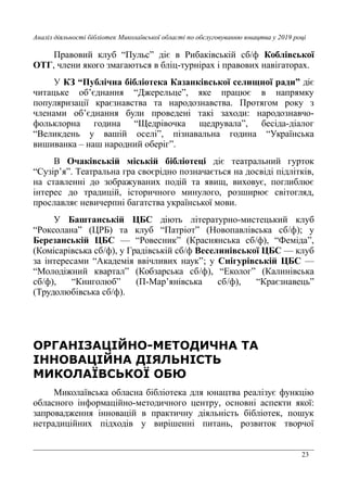 23
Аналіз діяльності бібліотек Миколаївської області по обслуговуванню юнацтва у 2019 році
Правовий клуб “Пульс” діє в Рибаківській сб/ф Коблівської
ОТГ, члени якого змагаються в бліц-турнірах і правових навігаторах.
У КЗ “Публічна бібліотека Казанківської селищної ради” діє
читацьке об’єднання “Джерельце”, яке працює в напрямку
популяризації краєзнавства та народознавства. Протягом року з
членами об’єднання були проведені такі заходи: народознавчо-
фольклорна година “Щедрівочка щедрувала”, бесіда-діалог
“Великдень у вашій оселі”, пізнавальна година “Українська
вишиванка – наш народний оберіг”.
В Очаківській міській бібліотеці діє театральний гурток
“Сузір’я”. Театральна гра своєрідно позначається на досвіді підлітків,
на ставленні до зображуваних подій та явищ, виховує, поглиблює
інтерес до традицій, історичного минулого, розширює світогляд,
прославляє невичерпні багатства української мови.
У Баштанській ЦБС діють літературно-мистецький клуб
“Роксолана” (ЦРБ) та клуб “Патріот” (Новопавлівська сб/ф); у
Березанській ЦБС — “Ровесник” (Краснянська сб/ф), “Феміда”,
(Комісарівська сб/ф), у Градівській сб/ф Веселинівської ЦБС — клуб
за інтересами “Академія ввічливих наук”; у Снігурівській ЦБС —
“Молодіжний квартал” (Кобзарська сб/ф), “Еколог” (Калинівська
сб/ф), “Книголюб” (П-Мар’янівська сб/ф), “Краєзнавець”
(Трудолюбівська сб/ф).
ОРГАНІЗАЦІЙНО-МЕТОДИЧНА ТА
ІННОВАЦІЙНА ДІЯЛЬНІСТЬ
МИКОЛАЇВСЬКОЇ ОБЮ
Миколаївська обласна бібліотека для юнацтва реалізує функцію
обласного інформаційно-методичного центру, основні аспекти якої:
запровадження інновацій в практичну діяльність бібліотек, пошук
нетрадиційних підходів у вирішенні питань, розвиток творчої
 