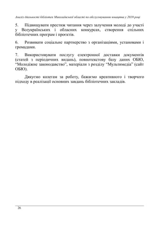26
Аналіз діяльності бібліотек Миколаївської області по обслуговуванню юнацтва у 2019 році
5. Підвищувати престиж читання через залучення молоді до участі
у Всеукраїнських і обласних конкурсах, створення спільних
бібліотечних програм і проєктів.
6. Розвивати соціальне партнерство з організаціями, установами і
громадами.
7. Використовувати послугу електронної доставки документів
(статей з періодичних видань), повнотекстову базу даних ОБЮ,
“Молодіжне законодавство”, матеріали з розділу “Мультимедіа” (сайт
ОБЮ).
Дякуємо колегам за роботу, бажаємо креативного і творчого
підходу в реалізації основних завдань бібліотечних закладів.
 
