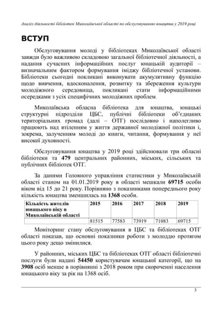 3
Аналіз діяльності бібліотек Миколаївської області по обслуговуванню юнацтва у 2019 році
ВСТУП
Обслуговування молоді у бібліотеках Миколаївської області
завжди було важливою складовою загальної бібліотечної діяльності, а
надання сучасних інформаційних послуг юнацькій аудиторії –
визначальним фактором формування іміджу бібліотечної установи.
Бібліотеки сьогодні покликані виконувати акумулятивну функцію
щодо вивчення, вдосконалення, розвитку та збереження культури
молодіжного середовища, покликані стати інформаційними
осередками з усіх специфічних молодіжних проблем.
Миколаївська обласна бібліотека для юнацтва, юнацькі
структурні підрозділи ЦБС, публічні бібліотеки об’єднаних
територіальних громад (далі – ОТГ) послідовно і наполегливо
працюють над втіленням у життя державної молодіжної політики і,
зокрема, залученням молоді до книги, читання, формування у неї
високої духовності.
Обслуговування юнацтва у 2019 році здійснювали три обласні
бібліотеки та 479 центральних районних, міських, сільських та
публічних бібліотек ОТГ.
За даними Головного управління статистики у Миколаївській
області станом на 01.01.2019 року в області мешкали 69715 особи
віком від 15 до 21 року. Порівняно з показниками попереднього року
кількість юнацтва зменшилась на 1368 особи.
Кількість жителів
юнацького віку в
Миколаївській області
2015 2016 2017 2018 2019
81515 77583 73919 71083 69715
Моніторинг стану обслуговування в ЦБС та бібліотеках ОТГ
області показав, що основні показники роботи з молоддю протягом
цього року дещо змінилися.
У районних, міських ЦБС та бібліотеках ОТГ області бібліотечні
послуги були надані 54450 користувачам юнацької категорії, що на
3908 осіб менше в порівнянні з 2018 роком при скороченні населення
юнацького віку за рік на 1368 осіб.
 