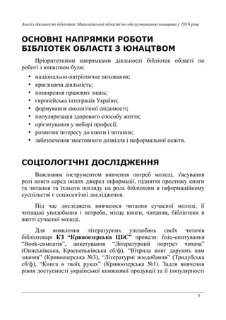 5
Аналіз діяльності бібліотек Миколаївської області по обслуговуванню юнацтва у 2019 році
ОСНОВНІ НАПРЯМКИ РОБОТИ
БІБЛІОТЕК ОБЛАСТІ З ЮНАЦТВОМ
Пріоритетними напрямками діяльності бібліотек області по
роботі з юнацтвом були:
• національно-патріотичне виховання;
• краєзнавча діяльність;
• поширення правових знань;
• європейська інтеграція України;
• формування екологічної свідомості;
• популяризація здорового способу життя;
• орієнтування у виборі професії;
• розвиток інтересу до книги і читання;
• забезпечення змістовного дозвілля і неформальної освіти.
СОЦІОЛОГІЧНІ ДОСЛІДЖЕННЯ
Важливим інструментом вивчення потреб молоді, з'ясування
ролі книги серед інших джерел інформації, підняття престижу книги
та читання та їхнього погляду на роль бібліотеки в інформаційному
суспільстві є соціологічні дослідження.
Під час досліджень вивчалося читання сучасної молоді, її
читацькі уподобання і потреби, місце книги, читання, бібліотеки в
житті сучасної молоді.
Для виявлення літературних уподобань своїх читачів
бібліотекарі КЗ “Кривоозерська ЦБС” провели: бліц-опитування
“Book-симпатія”, анкетування “Літературний портрет читача”
(Ониськівська, Красненьківська сб/ф), “Вітрила книг дарують нам
знання” (Кривоозерська №3), “Літературні вподобання” (Тридубська
сб/ф), “Книга в твоїх руках” (Кривоозерська №1). Задля вивчення
рівня доступності української книжкової продукції та її популярності
 