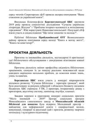 6
Аналіз діяльності бібліотек Миколаївської області по обслуговуванню юнацтва у 2019 році
серед читачів Секретарська сф/б провела експрес-опитування “Ваше
ставлення до української книги”.
Висунська біліотека-філія Березнегуватської ЦБС протягом
2019 року провела соціологічні дослідження “Сучасна українська
література. Відгуки” і “Проблема інтернет-залежності в молодіжному
середовищі”. Юні користувачі Новосевастопольської і Калузької сб/ф
взяли участь в соцдослідженні “Що читає юнацтво та молодь?”.
Публічні бібліотеки Прибужанівської ОТГ Вознесенського
району провели опитування серед молоді “Книга в моєму житті”,
“Книга чи комп’ютер?”.
ПРОЄКТНА ДІЯЛЬНІСТЬ
Проєктна та інноваційна діяльність, нестандартні й оригінальні
ідеї бібліотечного обслуговування є своєрідними візитівками кожної
бібліотеки.
Проєктна діяльність змінює професійну свідомість бібліотечних
працівників, спонукає їх до пошуку реальних можливостей щодо
швидкого вирішення нагальних проблем, до освоєння нових знань,
умінь та навичок.
Березанська ЦБС взяла участь у конкурсі мікропроєктів
місцевого розвитку “Сучасна бібліотека – територія громади”, який
було реалізовано за рахунок субвенцій з обласного бюджету місцевим
бюджетам. ЦБС отримала: 5 ПК, 2 принтери, інтерактивну дошку з
проєктором, акустичну систему, ламінатор, ноутбук, планшет.
Завдяки перемозі в грантовому конкурсі соціальних проєктів
“Місто інновацій — 2019” Центру соціальних програм
Миколаївського глиноземного заводу в Миколаївській обласній
бібліотеці для юнацтва було відкрито Молодіжний простір –
майданчик для неформальної освіти і самореалізації молоді,
комунікації, генерації та реалізації ідей і проєктів, розвитку творчого
потенціалу і культурного відпочинку.
 