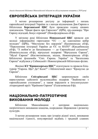 7
Аналіз діяльності бібліотек Миколаївської області по обслуговуванню юнацтва у 2019 році
ЄВРОПЕЙСЬКА ІНТЕГРАЦІЯ УКРАЇНИ
З метою розширення доступу до інформації з питань
європейської інтеграції України та з нагоди відзначення Дня Європи в
бібліотеках Березанської ЦБС було проведено годину цікавих
повідомлень “Цікаві факти про Євросоюз” (ЦРБ), гру-сканворд “Про
Європу відгадай, бонус отримай” (Новофедорівська сб/ф).
У звітному році бібліотеки Новоодеської ЦБС провели для
молоді: інформаційні єврогодини “ЄС — це однозначно вибір
молодих” (ЦРБ), “Мистецтво без кордонів” (Баловненська сб/ф),
“Перспективи інтеграції України до ЄС та НАТО” (Кандибинська
сб/ф), “З любов’ю до Батьківщини — до Європейської спільноти”
(Новоінгульська сб/ф), віртуальні подорожі “Віртуальна Європа”,
“Музеї Європи” (Костянтинівська, міська, Новопетрівська сб/ф).
Бібліотечні флешмоби “Світ. Європа. Україна” та “Багатолика
Європа” відбулися у Себинській і Новопетрівській бібліотеках-філіях.
Фахівці КЗ “Кривоозерська ЦБС” підготували та провели бліц-
турнір “Європа. Що? Де? Коли?” і бібліотечний квест “Крокуємо до
Європи”.
Бібліотеки Снігурівської ЦБС запропонували своїм
користувачам здійснити мультимедійну подорож “Знайомство з
європейськими столицями”, а також вирушити в інтелектуально-
літературний круїз “Країнами Європи” (Галаганівська б/ф).
НАЦІОНАЛЬНО-ПАТРІОТИЧНЕ
ВИХОВАННЯ МОЛОДІ
Бібліотеки Миколаївщини є центрами національно-
патріотичного виховання юнацтва, осередками збереження і розвитку
культури.
З метою розширення знань про історію рідної землі, виховання
національної гідності, популяризації надбань і традицій славних
 