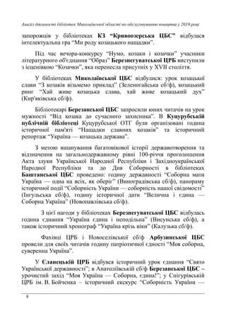 8
Аналіз діяльності бібліотек Миколаївської області по обслуговуванню юнацтва у 2019 році
запорожців у бібліотеках КЗ “Кривоозерська ЦБС” відбулася
інтелектуальна гра “Ми роду козацького нащадки”.
Під час вечора-конкурсу “Нумо, козаки і козачки” учасники
літературного об'єднання “Образ” Березнегуватської ЦРБ виступили
з ісценівкою “Козачки”, яка перенесла присутніх у XVII століття.
У бібліотеках Миколаївської ЦБС відбулися: урок козацької
слави “З козаків візьмемо приклад” (Зеленогайська сб/ф), козацький
ринг “Хай живе козацька слава, хай живе козацький дух”
(Кир'яківська сб/ф).
Бібліотекарі Березанської ЦБС запросили юних читачів на урок
мужності “Від козака до сучасного захисника”. В Куцурубській
публічній бібліотеці Куцурубської ОТГ були організовані година
історичної пам'яті “Нащадки славних козаків” та історичний
репортаж “Україна — козацька держава”.
З метою вшанування багатовікової історії державотворення та
відзначення на загальнодержавному рівні 100-річчя проголошення
Акта злуки Української Народної Республіки і Західноукраїнської
Народної Республіки та до Дня Соборності в бібліотеках
Баштанської ЦБС проведено: годину державності “Соборна мати
Україна — одна на всіх, як оберіг” (Виноградівська сб/ф), панораму
історичної події “Соборність України — соборність нашої свідомості”
(Інгульська сб/ф), годину історичної дати “Велична і єдина —
Соборна Україна” (Новопавлівська сб/ф).
З цієї нагоди у бібліотеках Березнегуватської ЦБС відбулась
година єднання “Україна єдина і неподільна” (Висунська сб/ф), а
також історичний хронограф “Україна крізь віки” (Калузька сб/ф).
Фахівці ЦРБ і Новоселівської сб/ф Арбузинської ЦБС
провели для своїх читачів годину патріотичної єдності “Моя соборна,
суверенна Україна”.
У Єланецькій ЦРБ відбувся історичний урок єднання “Свято
Української державності”; в Анатоліївській сб/ф Березанської ЦБС –
урочистий захід “Моя Україна — Соборна, єдина!”; у Снігурівській
ЦРБ ім. В. Бойченка – історичний екскурс “Соборність України —
 