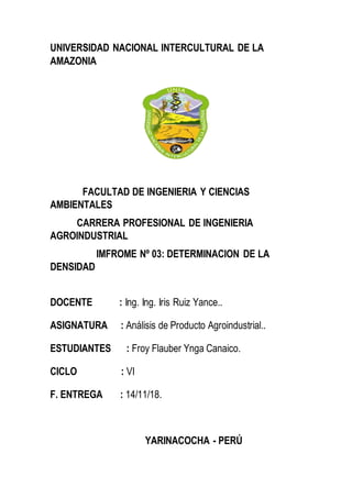 UNIVERSIDAD NACIONAL INTERCULTURAL DE LA
AMAZONIA
FACULTAD DE INGENIERIA Y CIENCIAS
AMBIENTALES
CARRERA PROFESIONAL DE INGENIERIA
AGROINDUSTRIAL
IMFROME Nº 03: DETERMINACION DE LA
DENSIDAD
DOCENTE : Ing. Ing. Iris Ruiz Yance..
ASIGNATURA : Análisis de Producto Agroindustrial..
ESTUDIANTES : Froy Flauber Ynga Canaico.
CICLO : VI
F. ENTREGA : 14/11/18.
YARINACOCHA - PERÚ
 