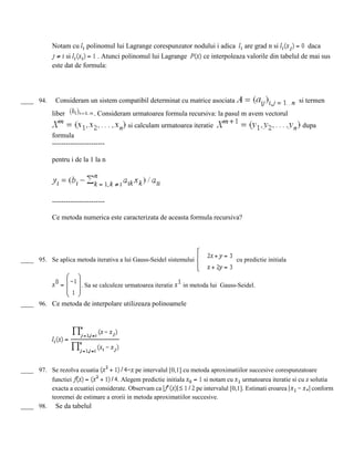 Notam cu polinomul lui Lagrange corespunzator nodului i adica are grad n si daca
si . Atunci polinomul lui Lagrange ce interpoleaza valorile din tabelul de mai sus
este dat de formula:
____ 94. Consideram un sistem compatibil determinat cu matrice asociata si termen
liber . Consideram urmatoarea formula recursiva: la pasul m avem vectorul
si calculam urmatoarea iteratie dupa
formula
-----------------------
pentru i de la 1 la n
-----------------------
Ce metoda numerica este caracterizata de aceasta formula recursiva?
____ 95. Se aplica metoda iterativa a lui Gauss-Seidel sistemului cu predictie initiala
. Sa se calculeze urmatoarea iteratie in metoda lui Gauss-Seidel.
____ 96. Ce metoda de interpolare utilizeaza polinoamele
____ 97. Se rezolva ecuatia = pe intervalul [0,1] cu metoda aproximatiilor succesive corespunzatoare
functiei . Alegem predictie initiala si notam cu urmatoarea iteratie si cu z solutia
exacta a ecuatiei considerate. Observam ca pe intervalul [0,1]. Estimati eroarea conform
teoremei de estimare a erorii in metoda aproximatiilor succesive.
____ 98. Se da tabelul
 