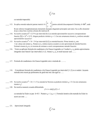 cu metoda trapezului.
____ 113. Se aplica metoda radacinii patrate matricii A= pentru calculul descompunerii Cholesky A=BB , unde
B este inferior triunghiulara(toate elementele deasupra diagonalei principale sunt nule). Sa se afle elementul
de pe a doua linie si prima coloana din matricea B.
____ 114. Se rezolva ecuatia = pe intervalul [0,1] cu metoda aproximatiilor succesive corespunzatoare
functiei . Alegem predictie initiala . Cat este urmatoarea iteratie conform metodei
aproximatiilor succesive?
____ 115. Se rezolva ecuatia =0 pe intervalul [0,2] cu metoda bisectiei. Prima iteratie este
1 iar a doua este notata . Notam cu solutia exacta a ecuatiei ce este aproximata de metoda bisectiei.
Estimati eroarea | - | cu teorema de estimare a erorii corespunzatoare metodei bisectiei.
____ 116. Vrem sa aplicam formula de cuadratura a lui Gauss-Legendre cu 2 noduri pentru aproximarea
integralei unei functii f pe intervalul [-1,1]. Atunci in mod necesar sunt ……
____ 117. Formula de cuadratura a lui Gauss-Legendre este o metoda de ……..
____ 118. Consideram formula de cuadratura a lui Gauss-Legendre pe intervalul [-1,1] cu n noduri. Aceasta
metoda este exacta pe polinoame de grad mai mic sau egal cu …..
____ 119. Se rezolva ecuatia cu metoda lui Newton cu predictie initiala . Cat este urmatoarea
iteratie ?
____ 120. Se rezolva numeric ecuatia diferentiala
cu metoda lui Euler cu pas h=0.5 . Notam . Formula iterativa din metoda lui Euler in
acest caz este ….
____ 121. Aproximati integrala
 