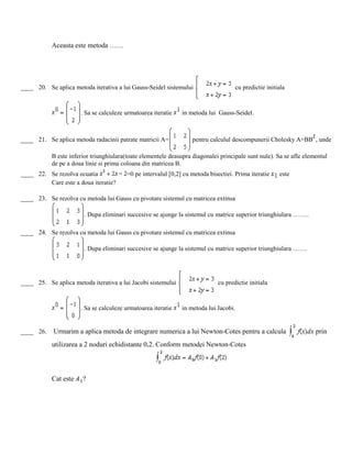 Aceasta este metoda ……
____ 20. Se aplica metoda iterativa a lui Gauss-Seidel sistemului cu predictie initiala
. Sa se calculeze urmatoarea iteratie in metoda lui Gauss-Seidel.
____ 21. Se aplica metoda radacinii patrate matricii A= pentru calculul descompunerii Cholesky A=BB , unde
B este inferior triunghiulara(toate elementele deasupra diagonalei principale sunt nule). Sa se afle elementul
de pe a doua linie si prima coloana din matricea B.
____ 22. Se rezolva ecuatia =0 pe intervalul [0,2] cu metoda bisectiei. Prima iteratie este
Care este a doua iteratie?
____ 23. Se rezolva cu metoda lui Gauss cu pivotare sistemul cu matricea extinsa
. Dupa eliminari succesive se ajunge la sistemul cu matrice superior triunghiulara ……..
____ 24. Se rezolva cu metoda lui Gauss cu pivotare sistemul cu matricea extinsa
. Dupa eliminari succesive se ajunge la sistemul cu matrice superior triunghiulara …….
____ 25. Se aplica metoda iterativa a lui Jacobi sistemului cu predictie initiala
. Sa se calculeze urmatoarea iteratie in metoda lui Jacobi.
____ 26. Urmarim a aplica metoda de integrare numerica a lui Newton-Cotes pentru a calcula prin
utilizarea a 2 noduri echidistante 0,2. Conform metodei Newton-Cotes
Cat este ?
 