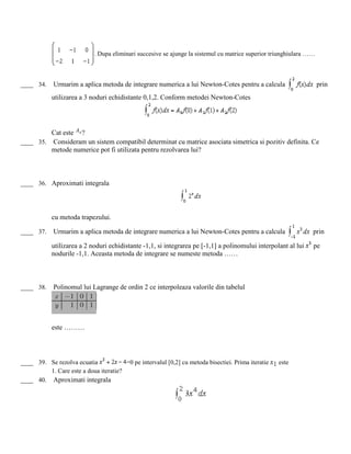 . Dupa eliminari succesive se ajunge la sistemul cu matrice superior triunghiulara ……
____ 34. Urmarim a aplica metoda de integrare numerica a lui Newton-Cotes pentru a calcula prin
utilizarea a 3 noduri echidistante 0,1,2. Conform metodei Newton-Cotes
Cat este A0 ?
____ 35. Consideram un sistem compatibil determinat cu matrice asociata simetrica si pozitiv definita. Ce
metode numerice pot fi utilizata pentru rezolvarea lui?
____ 36. Aproximati integrala
cu metoda trapezului.
____ 37. Urmarim a aplica metoda de integrare numerica a lui Newton-Cotes pentru a calcula prin
utilizarea a 2 noduri echidistante -1,1, si integrarea pe [-1,1] a polinomului interpolant al lui pe
nodurile -1,1. Aceasta metoda de integrare se numeste metoda ……
____ 38. Polinomul lui Lagrange de ordin 2 ce interpoleaza valorile din tabelul
este ………
____ 39. Se rezolva ecuatia =0 pe intervalul [0,2] cu metoda bisectiei. Prima iteratie este
1. Care este a doua iteratie?
____ 40. Aproximati integrala
 