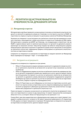9
2. Резултати од истражувањето на отвореноста на државните органи
2.	Резултати од истражувањето на
отвореноста на државните органи
2.1.	Методологијаипристап
Методологијатакојабешеприменетазаовааанализасезаснованапозитивнитеискуствавосле-
дењето на органите на државната управа во Словенија и на постојното искуство на МЦМС во
подготовка на следење и оценка на процесот на донесување закони во Република Македонија.
Анализата на отвореност на институциите кон граѓанското општество при креирањето на јав-
ните политики и законодавство е модел кој успешно се користи во Словенија од 2006 година.
Методологијата е развиена од ЦНВОС од Словенија, а во координација со проектниот тим од
МЦМС и одвоени фокус-групи со граѓански организации и со органите на државната управа е
прилагоден на локалниот контекст. Овој метод покрива три области: комуникациска средина
(комуникациски практики) на органите на државната управа (општо механизми за вклучување
на граѓанското општество), подржувачка средина за вклучување на граѓанското општество и
постапка за подготовка на закони.
Следењето на отвореноста на процесите на подготовка на предлог-законите во Македонија
беше спроведено во периодот 1 март – 31 октомври 2012 г.
2.1.1.	 Инструменти на истражувањето
Следењето на отвореноста е поделено на три целини:
−	 Област A: Комуникациска средина креирана од органите на државната управа за учест-
во на граѓанското општество во активностите на органот (општ механизам за учество
на јавноста);
−	 ОбластБ:Поддржувачкасрединазаучествонаграѓанскотоопштество,креиранаодстра-
на на органите на државната управа како предлагачи на акти, односно предлог-закони
(институционална поставеност на учество на граѓанското општество во активностите
на органите на државната управа, финансиско-материјална поддржувачка средината
обезбедена од страна на органите за учество на граѓанското општество во подготовки-
те на актите, следење и оценка на спроведување акти);
−	 Област В: Подготовка на акти (објавување на постапката за подготовка на актите, дост-
апност на стручна основа за подготовка на акти, повратни информации до предлагачот
на актите за предлози и забелешки од граѓанското општество, конзистентност на содр-
жината меѓу предлагачот и граѓанското општество и сл.).
Главен инструмент за процена на вклученоста на граѓанското општество во креирањето поли-
тики и во подготовката на закони се два прашалници. Со првиот прашалник беа анализирани
областите А и Б, а со вториот областа В. Прашалниците се во прилозите 1 и 2.
Секоја област има свои индикатори кои се формулирани како изјави кои ги претставуваат стан-
дардите за добра вклученост на јавноста. Во првиот прашалник дефинирани се 35 индикатори
(15+20), додека со вториот прашалник се оценуваат 40 индикатори за отвореноста на процесот
на подготовка на конкретни акти, односно предлог-закони.
 