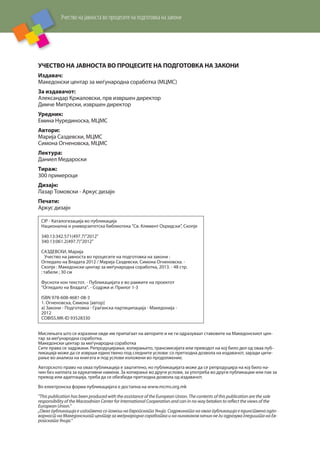 Учество на јавноста во процесите на подготовка на закони
УЧЕСТВО НА ЈАВНОСТА ВО ПРОЦЕСИТЕ НА ПОДГОТОВКА НА ЗАКОНИ
Издавач:
Македонски центар за меѓународна соработка (МЦМС)
За издавачот:
Александар Кржаловски, прв извршен директор
Димче Митрески, извршен директор
Уредник:
Емина Нурединоска, МЦМС
Автори:
Марија Саздевски, МЦМС
Симона Огненовска, МЦМС
Лектура:
Даниел Медароски
Тираж:
300 примероци
Дизајн:
Лазар Томовски - Аркус дизајн
Печати:
Аркус дизајн
Мислењата што се изразени овде им припаѓаат на авторите и не ги одразуваат ставовите на Македонскиот цен-
тар за меѓународна соработка.
Македонски центар за меѓународна соработка
Сите права се задржани. Репродуцирање, копирањето, трансмисијата или преводот на кој било дел од оваа пуб-
ликација може да се изврши единствено под следните услови: со претходна дозвола на издавачот, заради цити-
рање во анализа на книгата и под услови изложени во продолжение.
Авторското право на оваа публикација е заштитено, но публикацијата може да се репродуцира на кој било на-
чин без наплата за едукативни намени. За копирање во други услови, за употреба во други публикации или пак за
превод или адаптација, треба да се обезбеди претходна дозвола од издавачот.
Во електронска форма публикацијата е достапна на www.mcms.org.mk
"This publication has been produced with the assistance of the European Union. The contents of this publication are the sole
responsibility of the Maceodnian Center for International Cooperation and can in no way betaken to reflect the views of the
European Union."
„Оваа публикација е изготвена со помош на Европската Унија. Содржината на оваа публикација е единствена одго-
ворност на Македонскиот центар за меѓународна соработка и на нинакаков начин не ги одразува гледишта на Ев-
ропската Унија.“
CIP - Каталогизација во публикација
Национална и универзитетска библиотека "Св. Климент Охридски", Скопје
340.13:342.571(497.7)"2012"
340.13:061.2(497.7)"2012"
САЗДЕВСКИ, Марија
Учество на јавноста во процесите на подготовка на закони :
Огледало на Владата 2012 / Марија Саздевски, Симона Огненовска. -
Скопје : Македонски центар за меѓународна соработка, 2013. - 48 стр.
: табели ; 30 см
Фусноти кон текстот. - Публикацијата е во рамките на проектот
"Огледало на Владата". - Содржи и: Прилог 1-3
ISBN 978-608-4681-08-3
1. Огненовска, Симона [автор]
а) Закони - Подготовка - Граѓанска партиципација - Македонија -
2012
COBISS.MK-ID 93528330
 