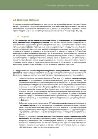 31
2. Резултати од истражувањето на отвореноста на државните органи
2.4.	Заклучоциипрепораки
Во анализата се опфатени 12 министерства и 6 други институции. Поставени се вкупно 75 инди-
катори со кои се доаѓа до одговор на две целини: практиките на комуницирање на институци-
ите и степенот на отвореност; и вклучувањето на јавноста во процесите на подготовка на кон-
кретни предлог-закони чии консултации се завршени заклучно со 30 сепрември 2012 год.
2.4.1.	 Заклучоци
1.Постојатдобровоспоставенимеханизмиипраксазакомуникацијасограѓанскиотсек-
тор и јавноста, но отсуствува проактивност. Просечната оценка за општата комуникација на
министерствата со јавноста и граѓанските организации е 3,47. Министерствата најчесто ги ис-
полнуваат своите обврски пропишани со законите, правилниците или другите акти. Така, сите
министерства имаат назначено лице одговорно за давање информации од јавен карактер и ко-
ординатор за процена на влијанието на регулативата. Исто така сите го користат ЕНЕР за објаву-
вање предлог-акти, додека не ги објавуваат сите актите на своите веб-страници. Од друга стра-
на, предлозите и коментарите добиени од заинтересираната јавност во врска со работата на
министерството и во одредени конкретни процеси ретко се објавуваат на веб-страниците на
министерствата. Ваквата пракса придонесува само кон примена на минимум воспоставените
стандарди, додека обиди за проактивен пристап од страна на иснтитуциите за информирање и
вклучување на јавноста и граѓанскиот сектор во нивното работење отсуствува.
2. Поддржувачката околина за учество на јавноста во подготовка на законите е незадо-
волителна. Просечната оценка за трите анализирани области: институционална поставеност,
финансиска поддршка и вклучување во следење на спроведување на актите изнесува 2,65.
-	 Највисокаоценкаодтритеанализираниподобластиод3,13едобиеназаинституционал-
ната рамка за вклучување на граѓанскиот сектор во работата на министерствата. Ско-
ро сите министерства (91%) имаат именувано лице за соработка со граѓанските органи-
зации и вклучуваат претставниците на граѓанските организации во консултативни тела
и комисии на министерствата. Меѓутоа, соработката и вклучувањето не се заснова на
системски правила и процедури, бидејќи само едно министерство има посебен пишан
документ (насоки) за вклучување на граѓанските организации, само две министерства
имаат однапред предвидена постапка за избор на претставници на граѓанските органи-
зации кога бројот за учество е ограничен, а само три министерства имаат регистри каде
што може отворено да се регистрираат граѓанските организации за редовно добивање
информации.
-	 Добиена е ниска просечна оценка од 2,17 за финансиската околина за поддршка на
граѓанскиот сектор, што се должи на фактот дека само половина од министерствата
имаат средства за финансирање програми и проекти наменети за граѓанските органи-
зации, додека ниедно министерство нема предвидени средства за стручна поддршка
на учеството и застапување на граѓанските организации во процесите на подготовка на
закони.
-	 Министерствата иако го следат и го оценуваат спроведувањето на актите во своја-
та област (91%), помалку од половината од нив, односно 45% вклучуваат организации
во процесот на следење, само 18% ги објавуваат извештаи од следењето и оценката на
актите било во електронски или печатен формат, а само едно министерство објавило
повратен извештај за вклучување на јавноста и влијанието на коментарите за следење
на спроведување на актите од нивната надлежност.
 