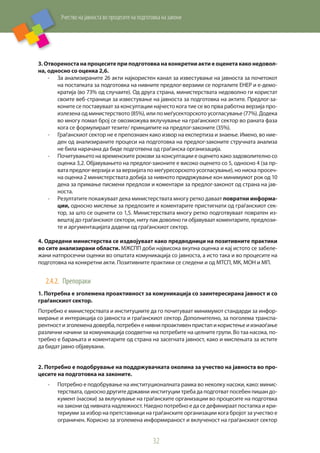 Учество на јавноста во процесите на подготовка на закони
32
3. Отвореноста на процесите при подготовка на конкретни акти е оценета како недовол-
на, односно со оценка 2,6.
-	 За анализираните 26 акти најкористен канал за известување на јавноста за почетокот
на постапката за подготовка на нивните предлог-верзиии се порталите ЕНЕР и е-демо-
кратија (во 73% од случаите). Од друга страна, министерствата недоволно ги користат
своите веб-страници за известување на јавноста за подготовка на актите. Предлог-за-
коните се поставуваат за консултации најчесто кога тие се во прва работна верзија про-
излезена од министерството (85%), или по меѓусекторското усогласување (77%). Додека
во многу помал број се овозможува вклучување на граѓанскиот сектор во раната фаза
кога се формулираат тезите/ принципите на предлог-законите (35%).
-	 Граѓанскиот сектор не е препознаен како извор на експертиза и знаење. Имено, во ние-
ден од анализираните процеси на подготовка на предлог-законите стручната анализа
не била нарачана да биде подготвена од граѓанска организација.
-	 Почитувањето на временските рокови за консултации е оценето како задоволително со
оценка 3,2. Објавувањето на предлог-законите е високо оценето со 5, односно 4 (за пр-
вата предлог-верзија и за верзијата по меѓуресорското усогласување), но ниска просеч-
на оценка 2 министерствата добија за нивното придржување кон минимумот рок од 10
дена за примање писмени предлози и коментари за предлог-законот од страна на јав-
носта.
-	 Резултатите покажуваат дека министерствата многу ретко даваат повратни информа-
ции, односно мислење за предлозите и коментарите пристигнати од граѓанскиот сек-
тор, за што се оценети со 1,5. Министерствата многу ретко подготвуваат повратен из-
вештај до граѓанскиот сектори, ниту пак доволно ги објавуваат коментарите, предлози-
те и аргументацијата дадени од граѓанскиот сектор.
4. Одредени министерства се издвојуваат како предводници на позитивните практики
во сите анализирани области. МЖСПП доби највисока вкупна оценка и кај истото се забеле-
жани натпросечни оценки во општата комуникација со јавноста, а исто така и во процесите на
подготовка на конкретни акти. Позитивните практики се следени и од МТСП, МК, МОН и МП.
2.4.2.	 Препораки
1. Потребна е зголемена проактивност за комуникација со заинтересирана јавност и со
граѓанскиот сектор.
Потребно е министерствата и институциите да го почитуваат минимумот стандарди за инфор-
мирање и интеракција со јавноста и граѓанскиот сектор. Дополнително, за поголема транспа-
рентност и зголемена доверба, потребен енивни проактивен пристап и користење и изнаоѓање
различни начини за комуникација соодветни на потребите на целните групи. Во таа насока, по-
требно е барањата и коментарите од страна на засегната јавност, како и мислењата за истите
да бидат јавно објавувани.
2. Потребно е подобрување на поддржувачката околина за учество на јавноста во про-
цесите на подготовка на законите.
-	 Потребно е подобрување на институционалната рамка во неколку насоки, како: минис-
терствата, односно другите државни институции треба да подготват посебен пишан до-
кумент (насоки) за вклучување на граѓанските организации во процесите на подготвка
на закони од нивната надлежност. Наедно потребно е да се дефинираат постапка и кри-
териуми за избор на претставници на граѓанските организации кога бројот за учество е
ограничен. Корисно за зголемена информираност и вклученост на граѓанскиот сектор
 