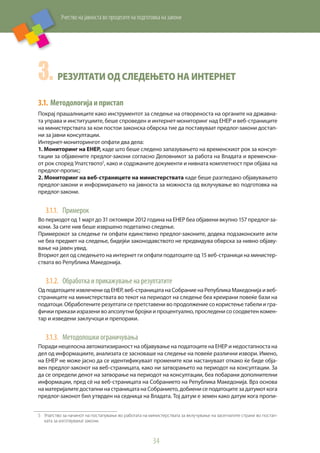 Учество на јавноста во процесите на подготовка на закони
34
3.	Резултати од следењето на интернет
3.1.	Методологијаипристап
Покрај прашалниците како инструментот за следење на отвореноста на органите на државна-
та управа и институциите, беше спроведен и интернет-мониторинг над ЕНЕР и веб-страниците
на министерствата за кои постои законска обврска тие да поставуваат предлог-закони достап-
ни за јавни консултации.
Интернет-мониторингот опфати два дела:
1. Мониторинг на ЕНЕР, каде што беше следено запазувањето на временскиот рок за консул-
тации за објавените предлог-закони согласно Деловникот за работа на Владата и временски-
от рок според Упатството5
, како и содржаните документи и нивната комплетност при објава на
предлог-пропис;
2. Мониторинг на веб-страниците на министерствата каде беше разгледано објавувањето
предлог-закони и информирањето на јавноста за можноста од вклучување во подготовка на
предлог-закони.
3.1.1.	 Примерок
Во периодот од 1 март до 31 октомври 2012 година на ЕНЕР беа објавени вкупно 157 предлог-за-
кони. За сите нив беше извршено подетално следење.
Примерокот за следење ги опфати единствено предлог-законите, додека подзаконските акти
не беа предмет на следење, бидејќи законодавството не предвидува обврска за нивно објаву-
вање на јавен увид.
Вториот дел од следењето на интернет ги опфати податоците од 15 веб-страници на министер-
ствата во Република Македонија.
3.1.2.	 Обработка и прикажување на резултатите
Од податоците извлечени од ЕНЕР, веб-страницата на Собрание на Република Македонија и веб-
страниците на министерствата во текот на периодот на следење беа креирани повеќе бази на
податоци. Обработените резултати се претставени во продолжение со користење табели и гра-
фички прикази изразени во апсолутни бројки и процентуално, проследени со соодветен комен-
тар и изведени заклучоци и препораки.
3.1.3.	 Методолошки ограничувања
Поради нецелосна автоматизираност на објавување на податоците на ЕНЕР и недостапноста на
дел од информациите, анализата се засноваше на следење на повеќе различни извори. Имено,
на ЕНЕР не може јасно да се идентификуваат промените кои настануваат откако ќе биде обја-
вен предлог-законот на веб-страницата, како ни затворањето на периодот на консултации. За
да се определи денот на затворање на периодот на консултации, беа побарани дополнителни
информации, пред сè на веб-страницата на Собранието на Република Македонија. Врз основа
на материјалите достапни на страницата на Собранието, добиени се податоците за датумот кога
предлог-законот бил утврден на седница на Владата. Тој датум е земен како датум кога пропи-
5	 Упатство за начинот на постапување во работата на министерствата за вклучување на засегнатите страни во постап-
ката за изготвување закони.
 