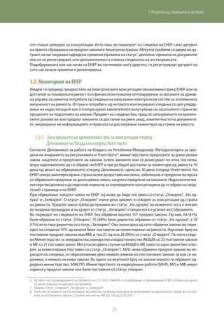 35
3. Резултати од следењето на интернет
сот станал затворен за консултации. Исто така, во периодот6
на следење на ЕНЕР само датумот
на првото објавување на предлог-законите беше регистриран. Меѓутоа проблем се јавува во да-
тумот на настанување одредени промени (промена на статус7
, дополна/ промена на документи)
кои не се регистрираат, што дополнително го отежна следењето на отстапувањата.
Подобрувањата кои настанаа на ЕНЕР во септември, меѓу другото, го регистрираат датумот на
сите настанати промени и дополнувања.
3.2.	МониторингнаЕНЕР
Имајќи ги предвид предностите на електронските консултации овозможени преку ЕНЕР, кои се
достапни за пошироката јавност и се финансиски помалку оптоварувачки за органите на држав-
на управа, се наметна потребата од следење на овој важен електронски систем за зголемената
вклученост на јавноста. Оттука и потребата од неговото континуирано следење со цел утврду-
вање на недостатоците кои го попречуваат квалитетното вклучување на засегнатите страни во
процесите на подготовка на закони. Предмет на следење беа, пред сè: запазувањето на времен-
ските рокови во кои предлог-законите се достапни на јавен увид, комплетноста на документи-
те, ажурирање на информациите и праксата на доставување коментари од страна на јавоста.
3.2.1.	 Запазувањето на временскиот рок за консултации според
Деловникот на Владата и според Упатството
Согласно Деловникот за работа на Владата на Република Македонија, Методологијата за про-
цена на влијанието на регулативата и Упатството8
, министерствата предлозите за донесување
закон, нацртите и предлозите на закони, освен законите кои се донесуваат по итна постапка,
мора задолжително да ги објават на ЕНЕР и тие да бидат достапни за коментари од јавноста 10
дена од денот на објавувањето (според Деловникот), односно 30 дена (според Упатството). На
ЕНЕР секоја заинтересирана страна може да достави мислење, забелешки и предлози во врска
со објавените предлози на донесување закон, нацрти и предлози на законите. Надлежното ми-
нистерство должно е да подготви извештај за спроведените консултации и да го објави на своја-
та веб-страница и на ЕНЕР.
При објавување предлог-закон на ЕНЕР тој може да биде поставен со статус „Отворен“, „На од-
лука“ и „Затворен“. Статусот „Отворен“ значи дека законот е отворен за консултации од страна
на јавноста. Предлог-закон треба да премине во статус „На одлука“ во моментот кога е влезен
во владина процедура и на крајот со статус „Затворен“ станува кога е усвоен во Собранието.
Во периодот на следењето на ЕНЕР беа објавени вкупно 157 предлог-закони. Од нив, 64 (41%)
биле објавени со статус „Отворен“, 75 (48%) биле директно објавени со статус „На одлука“, а 18
(11%) исто така директно со статус „Затворен“. Ова значи дека од сите објавени закони во пери-
одот на следење 41% од закони биле поставени за коментирање на јавноста. Најголем број на
поставени предлог-закони има МФ, и тоа 27, од кои 26 (96%) со статус „Отворен“. По него следу-
ва Министерство за земјоделство, шумарство и водостопанство (МЗШВ) со 22 поставени закони
и МЕ со 21 поставен закон. Меѓутоа во двата случаи на МЗШВ и МЕ само по еден закон бил отво-
рен за коментирање (поставен со статус „Отворен“). МЛС нема објавено предлог-закони во пе-
риодот на следење, со образложение дека немало измени во постоечките закони за кои се на-
длежни, а немало ни нови закони. Во однос на вкупниот број на закони коишто ги објавило од-
редено министерство, МЖСПП, Министерството за надворешни работи (МНР), МО и МФ имаат
најмногу предлог-закони кои биле поставени со статус отворен.
6	 Во текот на спроведувањето на проектот на 2.11.2012 г., МИОА го подобруваат и промовираат ЕНЕР, особено во делот
со регистрирање на датумот на промени.
7	 Можен статус: „Отворен“, „На одлука“ и „Затворен“.
8	 Упатство за начинот на постапување во работата на министерствата за вклучување на засегнатите страни во постап-
ката за изготвување закони, Службен весник на РМ, бр. 150 од 27.10.2011 г.
 