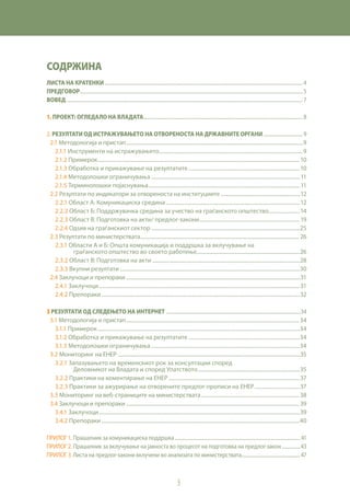 3
СОДРЖИНА
Листа на кратенки............................................................................................................................................................................. 4
Предговор.................................................................................................................................................................................................. 5
ВОВЕД.............................................................................................................................................................................................................. 7
1. Проект: Огледало на Владата........................................................................................................................................... 8
2. Резултати од истражувањето на отвореноста на државните органи................................... 9
2.1 Методологија и пристап...........................................................................................................................................9
2.1.1 Инструменти на истражувањето............................................................................................................9
2.1.2 Примерок........................................................................................................................................................10
2.1.3 Обработка и прикажување на резултатите....................................................................................10
2.1.4 Методолошки ограничувања................................................................................................................11
2.1.5 Терминолошки појаснувања..................................................................................................................11
2.2 Резултати по индикатори за отвореноста на институциите...............................................................12
2.2.1 Област А: Комуникациска средина.....................................................................................................12
2.2.2 Област Б: Поддржувачка средина за учество на граѓанското општество........................14
2.2.3 Област В: Подготовка на акти/ предлог-закони............................................................................19
2.2.4 Одѕив на граѓанскиот сектор................................................................................................................25
2.3 Резултати по министерствата............................................................................................................................. 26
2.3.1 Области А и Б: Општа комуникација и поддршка за вклучување на
граѓанското општество во своето работење.............................................................................26
2.3.2 Област В: Подготовка на акти...............................................................................................................28
2.3.3 Вкупни резултати .......................................................................................................................................30
2.4 Заклучоци и препораки.........................................................................................................................................31
2.4.1 Заклучоци.......................................................................................................................................................31
2.4.2 Препораки.....................................................................................................................................................32
3 Резултати од следењето на интернет .....................................................................................................................34
3.1 Методологија и пристап........................................................................................................................................34
3.1.1 Примерок........................................................................................................................................................34
3.1.2 Обработка и прикажување на резултатите....................................................................................34
3.1.3 Методолошки ограничувања................................................................................................................34
3.2 Мониторинг на ЕНЕР ...............................................................................................................................................35
3.2.1 Запазувањето на временскиот рок за консултации според
Деловникот на Владата и според Упатството.............................................................................35
3.2.2 Практики на коментирање на ЕНЕР...................................................................................................37
3.2.3 Практики за ажурирање на отворените предлог-прописи на ЕНЕР...................................37
3.3 Мониторинг на веб-страниците на министерствата............................................................................. 38
3.4 Заклучоци и препораки........................................................................................................................................ 39
3.4.1 Заклучоци.......................................................................................................................................................39
3.4.2 Препораки.....................................................................................................................................................40
Прилог 1. Прашалник за комуникациска поддршка..............................................................................................................41
Прилог 2. Прашалник за вклучување на јавноста во процесот на подготовка на предлог-закон.................43
Прилог 3. Листа на предлог-закони вклучени во анализата по министерствата....................................................47
 