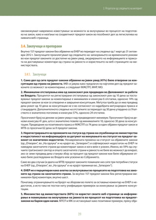 39
3. Резултати од следењето на интернет
овозможуваат навремено известување за можноста за вклучување во процесот на подготов-
ка на закон, како и наоѓање на соодветниот предлог-закон во посебниот дел за легислатива на
нивната веб-страница.
3.4.	Заклучоциипрепораки
Вкупно 157 предлог-закони беа објавени на ЕНЕР во периодот на следење од 1 март до 31 октом-
ври 2012 г. Заклучоците произлегуваат од следењето на: запазувањето на временските рокови
во кои предлог-законите се достапни на јавен увид, ажурирањето на информациите и пракса-
та на доставување коментари од страна на јавноста и користењето на веб-страниците на ми-
нистерствата.
3.4.1.	 Заклучоци
1. Само дел од сите предлог-закони објавени на јавен увид (41%) биле отворени за кон-
султации од страна на јавноста. МФ се јавува како предлагач на најголем дел од предлог-за-
коните со можност за коментирање, а следуваат МЖСПП, МНР, МO.
2. Минимални отстапувања има од законскиот рок предвиден во Деловникот за работа
на Владата. Процентот на регистрирани отстапувања од законскиот рок од 10 дена за поста-
вување предлог-закони за коментирање е минимален и изнесува 6 отстапки, односно 14% од
предлог-закони за кои се отворени и завршени консултации. Меѓутоа треба да се има предвид
дека рокот од 10 дена за консултации не е во согласност со најдобрата меѓународна пракса и
стандардите. Дополнителното следење на отстапките за периодот од 30 дена утврдено со Упат-
ството е значително поголемо и изнесува 57%, односно 24 отстапки.
Просечниот број на денови за јавен увид е над предвидениот минимум. Просечниот број на де-
нови изнесува 41 ден, што е значително повеќе од минималните 10, односно 30 дена за консул-
тации. Предводник на позитивната пракса е МЖСПП со 74 дена за еден објавен предлог-закон и
МТВ со просечни 62 дена за 8 предлог-закони.
3.Нерегистрирањетонапроменитенастатусиодстрананаслужбеницивоминистерства
и недостапност на информацијата за датумот на менувањето на статусот на предлог-за-
конот се значителен недостаток. Ненавремената промена на статусот на објавените закони
(од „Отворен“, во „На одлука“ и на крајот во „Затворен“) и софтверскиот недостаток на ЕНЕР ги
наведува засегнатите страни да коментираат закон и кога веќе е усвоен. Имено, во 59% од слу-
чаите граѓанскиот сектор и општо засегнатите страни и јавноста не биле во можност да влијаат,
ако се земе предвид дека станува збор за процент од предлог-закони кои биле објавувани от-
како биле разгледувани во Владата или усвоени во Собранието.
Само во два случаи (и двата на МТВ) предлог-законите поминале низ сите три потребни статуси
на ЕНЕР (од „Отворен“, во „На одлука“ и на крајот преминал во „Затворен“).
4. ЕНЕР не е перципиран како алатка за вклучување во процесите на подготовка на зако-
ните од страна на засегнатите страни. За вкупно 157 предлог-закони беа регистрирани ми-
нимален број коментари, вкупно шест.
Понатаму, ограничувањето на бројот на зборови во полето за оставање коментар на ЕНЕР е не-
достаток, а исто така не постои ниту унифициран примерок за изнесување за јавните консул-
тации.
5. Мнозинство од министерствата (60%) ги користат своите веб-страници за информи-
рање и повикување на вклучување на јавноста во процесот на подготовка на предлог-
закони на барем еден начин. МТСП и МК се истакнуваат како позитивни примери, преку обја-
 