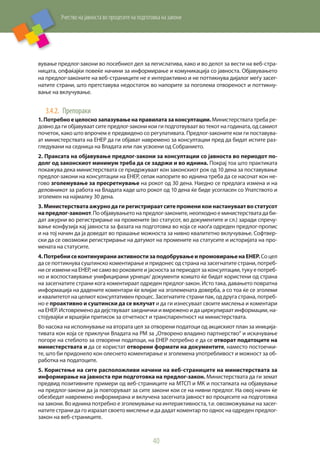 Учество на јавноста во процесите на подготовка на закони
40
вување предлог-закони во посебниот дел за легислатива, како и во делот за вести на веб-стра-
ницата, опфаќајќи повеќе начини за информирање и комуникација со јавноста. Објавувањето
на предлог-законите на веб-страниците не е интерактивно и не поттикнува дијалог меѓу засег-
натите страни, што претставува недостаток во напорите за поголема отвореност и поттикну-
вање на вклучување.
3.4.2.	 Препораки
1.Потребноецелоснозапазувањенаправилатазаконсултации.Министерствата треба ре-
довно да ги објавуваат сите предлог-закони кои ги подготвуваат во текот на годината, од самиот
почеток, како што впрочем е предвидено со регулативата. Предлог-законите кои ги поставува-
ат министерствата на ЕНЕР да ги објават навремено за консултации пред да бидат истите раз-
гледувани на седница на Владата или пак усвоени од Собранието.
2. Праксата на објавување предлог-закони за консултации со јавноста во периодот по-
долг од законскиот минимум треба да се задржи и во иднина. Покрај тоа што практиката
покажува дека министерствата се придржуваат кон законскиот рок од 10 дена за поставување
предлог-закони на консултации на ЕНЕР, сепак напорите во иднина треба да се насочат кон не-
гово зголемување за пресретнување на рокот од 30 дена. Наедно се предлага измена и на
деловникот за работа на Владата каде што рокот од 10 дена ќе биде усогласен со Упатството и
зголемен на најмалку 30 дена.
3. Министерствата ажурно да ги регистрираат сите промени кои настануваат во статусот
напредлог-законот. По објавувањето на предлог-законите, неопходно е министерствата да би-
дат ажурни во регистрирање на промените (во статусот, во документите и сл.) заради спречу-
вање конфузија кај јавноста за фазата на подготовка во која се наоѓа одреден предлог-пропис
и на тој начин да ја доведат во прашање можноста за нивно квалитетно вклучување. Софтвер-
ски да се овозможи регистрирање на датумот на промените на статусите и историјата на про-
мената на статусите.
4.ПотребнисеконтинуираниактивностизаподобрувањеипромовирањенаЕНЕР.Соцел
да се поттикнува суштинско коментирање и придонес од страна на засегнатите страни, потреб-
ни се измени на ЕНЕР, не само во роковите и јасноста за периодот за консултации, туку е потреб-
но и воспоставување унифицирани урнеци/ документи коишто ќе бидат користени од страна
на засегнатите страни кога коментираат одреден предлог-закон. Исто така, давањето повратна
информација на дадените коментари ќе влијае на зголемената доверба, а со тоа ќе се зголеми
и квалитетот на целиот консултативен процес. Засегнатите страни пак, од друга страна, потреб-
но е проактивно и суштински да се вклучат и да ги изнесуваат своите мислења и коментари
на ЕНЕР. Истовремено да дејствуваат заеднички и вмрежено и да циркулираат информации, на-
стојувајќи и вршејќи притисок за отчетност и транспарентност на министерствата.
Во насока на исполнување на втората цел за отворени податоци од акцискиот план за иниција-
тивата кон која се приклучи Владата на РМ за „Отворено владино партнерство“ и искачување
погоре на стеблото за отворени податоци, на ЕНЕР потребно е да се отворат податоците на
министерствата и да се користат отворени формати на документите, наместо постоечки-
те, што би придонело кон олеснето коментирање и зголемена употребливост и можност за об-
работка на податоците.
5. Користење на сите расположливи начини на веб-страниците на министерствата за
информирање на јавноста при подготовка на предлог-закон. Министерствата да ги земат
предвид позитивните примери од веб-страниците на МТСП и МК и постапката на објавување
на предлог-закони да ја повторуваат за сите закони кои се на нивни предлог. На овој начин ќе
обезбедат навремено информирана и вклучена засегната јавност во процесите на подготовка
на закони. Во иднина потребно е зголемување на интерактивноста, т.е. овозможување на засег-
натите страни да го изразат своето мислење и да дадат коментар по однос на одреден предлог-
закон на веб-страниците.
 