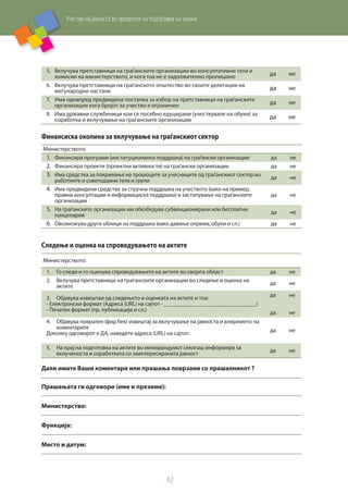 Учество на јавноста во процесите на подготовка на закони
42
5.	 Вклучува претставници на граѓанските организации во консултативни тела и
комисии на министерството, и кога тоа не е задолжително пропишано да не
6.	 Вклучува претставници на граѓанското општество во своите делегации на
меѓународни настани да не
7.	 Има однапред предвидена постапка за избор на претставници на граѓанските
организации кога бројот за учество е ограничен да не
8.	 Има државни службеници кои се посебно едуцирани (учествувале на обуки) за
соработка и вклучување на граѓанските организации да не
Финансиска околина за вклучување на граѓанскиот сектор
Министерството:
1.	 Финансира програми (институционална поддршка) на граѓански организации да не
2.	 Финансира проекти (проектни активности) на граѓански организации да не
3.	 Има средства за покривање на трошоците за учесниците од граѓанскиот сектор во
работните и советодавни тела и групи
да не
4.	 Има предвидени средства за стручна поддршка на учеството (како на пример,
правни консултации и информациска поддршка) и застапување на граѓанските
организации
да не
5.	 На граѓанските организации им обезбедува субвенционирани или бесплатни
канцеларии
да не
6.	 Овозможува други облици на поддршка (како давање опрема, обуки и сл.) да не
Следење и оценка на спроведувањето на актите
Министерството:
1.	 Го следи и го оценува спроведувањето на актите во својата област да не
2.	 Вклучува претставници на граѓанските организации во следење и оценка на
актите
да не
3.	 Објавува извештаи од следењето и оценката на актите и тоа:
- Електронски формат (Адреса (URL) на сајтот - _____________________________)
- Печатен формат (пр. публикација и сл.)
да
да
не
не
4.	 Објавува повратен (фид бек) извештај за вклучување на јавноста и влијанието на
коментарите
Доколку одговорот е ДА, наведете адреса (URL) на сајтот:
да не
5.	 На крај на подготовка на актите во меморандумот секогаш информира за
вклученоста и соработката со заинтересираната јавност
да не
Дали имате Ваши коментари или прашања поврзани со прашалникот ?
Прашањата ги одговори (име и презиме):
Министерство:
Функција:
Место и датум:
 