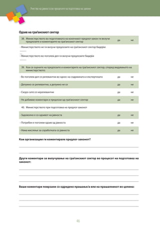Учество на јавноста во процесите на подготовка на закони
46
Одѕив на граѓанскиот сектор
38.	 Министерството во подготовката на конечниот предлог-закон ги вклучи
предлозите и коментарите на граѓанскиот сектор
да не
- Министерството не ги вклучи предлозите на граѓанскиот сектор бидејќи:
     
- Министерството во поголем дел ги вклучи предлозите бидејќи
     
39.	 Кои се оцените на предлозите и коментарите на граѓанскиот сектор, според видувањето на
министерството:
- Во поголем дел се релевантни во однос на содржината и експертизата да не
- Делумно се релевантни, а делумно не се да не
- Скоро сите се нерелевантни да не
- Не добивме коментари и предлози од граѓанскиот сектор да не
40.	 Министерството при подготовка на предлог-законот
- Задоволно е со одѕивот на јавноста да не
- Потребен е поголем одѕив од јавноста да не
- Нема мислење за соработката со јавноста да не
Кои организации ги коментирале предлог-законoт?
     
     
Други коментари за вклучување на граѓанскиот сектор во процесот на подготовка на
законот:
     
     
     
Ваши коментари поврзани со одредено прашање/а или на прашалникот во целина:
     
     
     
 