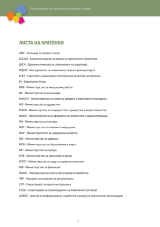 Учество на јавноста во процесите на подготовка на закони
4
Листа на кратенки
АМС - Агенција за млади и спорт
БЦСДН - Балканска мрежа за развој на граѓанското општество
ДКСК - Државна комисија за спречување на корупција
ЕИДХР - Инструментот за човековите права и демократијата
ЕНЕР - Единствен национален електронски регистар на прописи
ЕУ - Европската Унија
МВР - Министерство за внатрешни работи
МЕ - Министерство за економија
МЖСПП - Министерство за животна средина и просторно планирање
МЗ - Министерство за здравство
МЗШВ - Министерство за земјоделство, шумарство и водостопанство
МИОА - Министерство за информатичко општество и администрација
МК - Министерство за култура
МЛС - Министерство за локална самоуправа
МНР - Министерството за надворешни работи
МО - Министерство за одбрана
МОН - Министерство за образование и наука
МП - Министерство за правда
МТВ - Министерство за транспорт и врски
МТСП - Министерство за труд и социјална политика
МФ - Министерство за финансии
МЦМС - Македонски центар за меѓународна соработка
ПВР - Процена на влијание на регулативата
СЕП - Секретаријат за европски прашања
ССРД - Секретаријат за спроведување на Рамковниот договор
ЦНВОС - Центар за информирање, соработка и развој на граѓанските организации
 