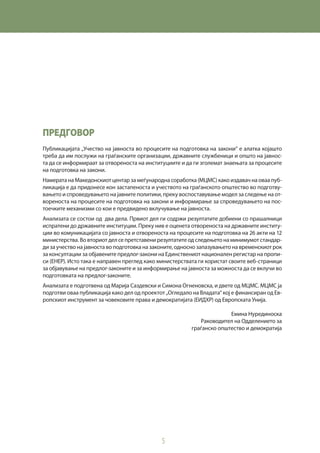 5
Предговор
Публикацијата „Учество на јавноста во процесите на подготовка на закони“ е алатка којашто
треба да им послужи на граѓанските организации, државните службеници и општо на јавнос-
та да се информираат за отвореноста на институциите и да ги зголемат знаењата за процесите
на подготовка на закони.
Намерата на Македонскиот центар за меѓународна соработка (МЦМС) како издавач на оваа пуб-
ликација е да придонесе кон застапеноста и учеството на граѓанското општество во подготву-
вањето и спроведувањето на јавните политики, преку воспоставување модел за следење на от-
вореноста на процесите на подготовка на закони и информирање за спроведувањето на пос-
тоечките механизми со кои е предвидено вклучување на јавноста.
Анализата се состои од два дела. Првиот дел ги содржи резултатите добиени со прашалници
испратени до државните институции. Преку нив е оценета отвореноста на државните институ-
ции во комуникацијата со јавноста и отвореноста на процесите на подготовка на 26 акти на 12
министерства. Во вториот дел се претставени резултатите од следењето на минимумот стандар-
ди за учество на јавноста во подготовка на законите, односно запазувањето на временскиот рок
за консултации за објавените предлог-закони на Единствениот национален регистар на пропи-
си (ЕНЕР). Исто така е направен преглед како министерствата ги користат своите веб-страници
за објавување на предлог-законите и за информирање на јавноста за можноста да се вклучи во
подготовката на предлог-законите.
Анализата е подготвена од Марија Саздевски и Симона Огненовска, и двете од МЦМС. МЦМС ја
подготви оваа публикација како дел од проектот „Огледало на Владата“ кој е финансиран од Ев-
ропскиот инструмент за човековите права и демократијата (ЕИДХР) од Европската Унија.
Емина Нурединоска
Раководител на Одделението за
граѓанско општество и демократија
 