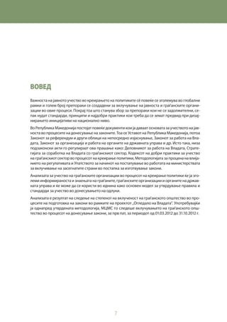 7
ВОВЕД
Важноста на јавното учество во креирањето на политиките сè повеќе се зголемува во глобални
рамки и голем број препораки се создадени за вклучување на јавноста и граѓанските органи-
зации во овие процеси. Покрај тоа што станува збор за препораки кои не се задолжителни, се-
пак нудат стандарди, принципи и најдобри практики кои треба да се земат предвид при дизај-
нирањето иницијативи на национално ниво.
Во Република Македонија постојат повеќе документи кои ја даваат основата за учеството на јав-
носта во процесите на донесување на законите. Тоа се Уставот на Република Македонија, потоа
Законот за референдум и други облици на непосредно изјаснување, Законот за работа на Вла-
дата, Законот за организација и работа на органите на државната управа и др. Исто така, низа
подзаконски акти го регулираат ова прашање како: Деловникот за работа на Владата, Страте-
гијата за соработка на Владата со граѓанскиот сектор, Кодексот на добри практики за учество
на граѓанскиот сектор во процесот на креирање политики, Методологијата за процена на влија-
нието на регулативата и Упатството за начинот на постапување во работата на министерствата
за вклучивање на засегнатите страни во постапка за изготвување закони.
Анализата за учество на граѓанските организации во процесот на креирање политики ќе ја зго-
леми информираноста и знаењата на граѓаните, граѓанските организации и органите на држав-
ната управа и ќе може да се користи во иднина како основен модел за утврдување правила и
стандарди за учество во донесувањето на одлуки.
Анализата е резултат на следење на степенот на вклученост на граѓанското општество во про-
цесите на подготовка на закони во рамките на проектот „Огледало на Владата“. Употребувајќи
ја однапред утврдената методологија, МЦМС го следеше вклучувањето на граѓанското опш-
тество во процесот на донесување закони, за прв пат, за периодот од 01.03.2012 до 31.10.2012 г.
 