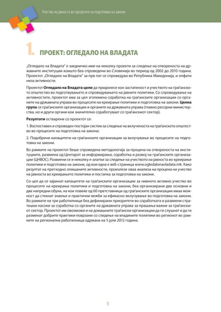Учество на јавноста во процесите на подготовка на закони
8
1.	 Проект: Огледало на Владата
„Огледало на Владата“ е заедничко име на неколку проекти за следење на отвореноста на др-
жавните институции коишто беа спроведени во Словенија во период од 2002 до 2010 година.
Проектот „Огледало на Владата“ за прв пат се спроведува во Република Македонија, и опфати
низа активности.
Проектот Огледало на Владата цели да придонесе кон застапеност и учеството на граѓанско-
то општество во подготвувањето и спроведувањето на јавните политики. Со спроведување на
активностите, проектот има за цел зголемена соработка на граѓанските организации со орга-
ните на државната управа во процесите на креирање политики и подготовка на закони. Целна
група се граѓанските организации и органите на државната управа (главно ресорни министер-
ства, но и други органи кои значително соработуваат со граѓанскиот сектор).
Резултати остварени со проектот се:
1. Воспоставен и спроведен постојан систем за следење на вклученоста на граѓанското општест-
во во процесите на подготовка на закони;
2. Подобрени капацитети на граѓанските организации за вклучување во процесите на подго-
товка на закони.
Во рамките на проектот беше спроведена методологија за процена на отвореноста на инсти-
туциите, развиена од Центарот за информирање, соработка и развој на граѓанските организа-
ции (ЦНВОС). Развиени се и неколку е-алатки за следење на учеството на јавноста во креирање
политики и подготовка на закони, од кои една е веб-страница www.ogledalonavladata.mk. Како
резултат на претходно опишаните активности, произлезе оваа анализа на процена на учество
на јавноста во креирањето политики и постапка за подготовка на закони.
Со цел да се зајакнат капацитети на граѓанските организации за нивното активно учество во
процесите на креирање политики и подготовка на закони, беа организирани две основни и
две напредни обуки, на кои повеќе од 60 претставници од граѓанските организации имаа мож-
ност да стекнат знаење и практични вежби за ефикасно вклучување во подготовка на закони.
Во рамките на три работилници беа дефинирани приоритети во соработката и развиени стра-
тешки насоки за соработка со органите на државната управа за прашања важни за граѓански-
от сектор. Проектот им овозможи и на домашните граѓански организации да ги слушнат и да ги
разменат добрите практики поврзани со следење на владините политики во регионот во рам-
ките на регионална работилница одржана на 5 јули 2012 година.
 