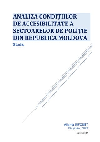 Pagină 1 din 99
Alianța INFONET
Chișinău, 2020
ANALIZA CONDIȚIILOR
DE ACCESIBILITATE A
SECTOARELOR DE POLIȚIE
DIN REPUBLICA MOLDOVA
Studiu
 