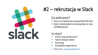 Co policzono?
▪ Czas na znalezienie pracownika (95 dni)
▪ Koszt nieobsadzenia stanowiska na czas
(2700$/dzień)
#2 – rekrutacja w Slack
Co dalej?
▪ Profil „top performers”
▪ Talent knows talent
▪ Sourcing
▪ Candidate experience
▪ Więcej info: http://bit.ly/GD-Slack
 