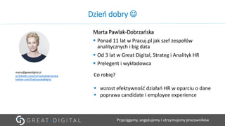 Przyciągamy, angażujemy i utrzymujemy pracowników
Dzień dobry ☺
Marta Pawlak-Dobrzańska
▪ Ponad 11 lat w Pracuj.pl jak szef zespołów
analitycznych i big data
▪ Od 3 lat w Great Digital, Strateg i Analityk HR
▪ Prelegent i wykładowca
marta@greatdigital.pl
pl.linkedin.com/in/martadobrzanska
twitter.com/DobrzanskaMarta
Co robię?
▪ wzrost efektywność działań HR w oparciu o dane
▪ poprawa candidate i employee experience
 