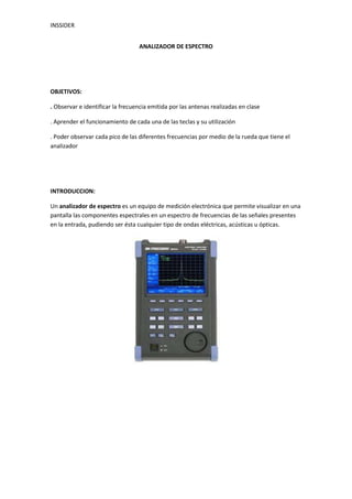 ANALIZADOR DE ESPECTRO<br />OBJETIVOS:<br />. Observar e identificar la frecuencia emitida por las antenas realizadas en clase<br />. Aprender el funcionamiento de cada una de las teclas y su utilización<br />. Poder observar cada pico de las diferentes frecuencias por medio de la rueda que tiene el analizador <br />INTRODUCCION:<br />Un analizador de espectro es un equipo de medición electrónica que permite visualizar en una pantalla las componentes espectrales en un espectro de frecuencias de las señales presentes en la entrada, pudiendo ser ésta cualquier tipo de ondas eléctricas, acústicas u ópticas.<br />el punto a favor es la sencillez de la interfase; todo lo que necesitamos ver está en pantalla. En la parte superior, InSSIDer nos listará en una tabla todas las redes Wi-Fi detectadas por nuestro adaptador inalámbrico, e inmediatamente abajo tendremos una gráfica en tiempo real donde podemos observar segundo a segundo el nivel de señal de cada una de ellas, diferenciadas por color.<br />Hay una multitud de dispositivos electrónicos que transmiten energía de RF en el espacio aéreo. Wi-Fi (802.11 b / g) opera en el 2,4 GHz para aplicaciones industriales, científicos y médicos (ISM). Este rango particular de frecuencias (2.401 GHz a través de 2,473 GHz) es pública y su utilización no requiere de autorización. Como resultado, esta banda tiende a ser más concurrido, no sólo con los dispositivos 802.11, sino también microondas, dispositivos bluetooth, teléfonos inalámbricos, audio o video, cámaras inalámbricas, etc.<br />