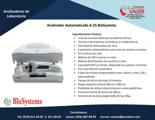 Contáctanos:
Tel. (614) 411-28-87 ó 411-28-03 Juárez: (656) 687-84-92 Correo: ventas@provaleri.com
Analizadores de
Laboratorio
Analizador Automatizado A-25 BioSystems
Especificaciones Técnicas:
• Línea de reactivos dedicados de Química Clínica.
• Técnicas colorimétricas, enzimáticas y turbidimétricas.
• Velocidad de 250 pruebas por hora.
• 6 posiciones independientes para racks de reactivo y muestra.
• 24 muestras por rack.
• Máximo de 120 muestras en racks.
• Máximo de 50 botellas de reactivo en racks.
• Capacidad STAT sin límites. Disponible en cualquier momento.
• Pre y post dilución automática.
• 5 tipos de muestra programables (suero, plasma, orina, LCR y
sobrenadante).
• Tiempo de lectura de hasta 15 minutos.
• Rango espectral nominal 340 nm a 900 nm.
• Posibilidad de utilizar tubos primarios o viales pediátricos.
• Volu e í i o de le tu a de 00 μL.
• Volu e de uest a p og a a le de μL- 0μL.
 