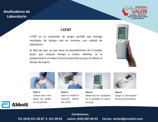 Contáctanos:
Tel. (614) 411-28-87 ó 411-28-03 Juárez: (656) 687-84-92 Correo: ventas@provaleri.com
Analizadores de
Laboratorio
i-STAT
i-STAT es un analizador de sangre portátil que entrega
resultados de tiempo real en minutos, con calidad de
laboratorio.
Es fácil de usar, ya que tiene un procedimiento de 4 simples
pasos que reducen tiempo y costos. Además, se le
proporcionará un mejor servicio al paciente ya que se reduce el
tiempo de espera.
Paso 1:
Colocar dos o tres
gotas de sangre
en el cartucho.
Paso 2:
Cierre e inserte el
cartucho dentro
del i-STAT.
Paso 3:
Observará los resultados
en la pantalla en pocos
minutos.
Paso 4:
Cargar la información
de forma automática.
 