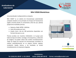 Contáctanos:
Tel. (614) 411-28-87 ó 411-28-03 Juárez: (656) 687-84-92 Correo: ventas@provaleri.com
Analizadores de
Laboratorio
Mini VIDAS Biomérieux
Inmunoanalizador multiparamétrico compacto.
Mini VIDAS® es un sistema de inmunoensayo automatizado
compacto basado en los principios de Ensayo de Fluorescencia
Ligado a Enzimas (ELFA). Es conveniente y fácil de usar, además
proporciona resultados precisos.
 Robusto y fiable: MTBF> 1100 días.
 Hasta 36 pruebas por hora.
 Amplio menú: más de 100 parámetros disponibles con
formato listo para su uso.
Procesa pruebas con muestras individuales o en grupo para
todos los tipos de análisis: serología, inmunoquímica, y detección
de antígeno. Se pueden utilizar diez analitos simultáneamente.
Todas las etapas de reacción de inmunoensayo enzimático se
realizan automáticamente en un espacio mínimo: pipeteo,
incubación, lavado, lectura, y los resultados se envían
inmediatamente a la impresora integrada.
 