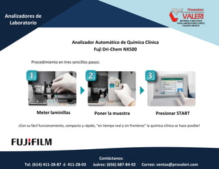 Contáctanos:
Tel. (614) 411-28-87 ó 411-28-03 Juárez: (656) 687-84-92 Correo: ventas@provaleri.com
Analizadores de
Laboratorio
Analizador Automático de Química Clínica
Fuji Dri-Chem NX500
Procedimiento en tres sencillos pasos:
Meter laminillas Poner la muestra Presionar START
¡Co su fá il fu io a ie to, o pa to y ápido, e tie po eal y si f o te as la uí i a lí i a se hace posible!
 