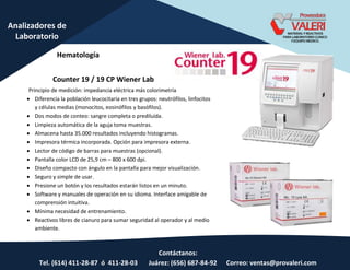 Contáctanos:
Tel. (614) 411-28-87 ó 411-28-03 Juárez: (656) 687-84-92 Correo: ventas@provaleri.com
Analizadores de
Laboratorio
Counter 19 / 19 CP Wiener Lab
Principio de medición: impedancia eléctrica más colorimetría
 Diferencia la población leucocitaria en tres grupos: neutrófilos, linfocitos
y células medias (monocitos, eosinófilos y basófilos).
 Dos modos de conteo: sangre completa o prediluída.
 Limpieza automática de la aguja toma muestras.
 Almacena hasta 35.000 resultados incluyendo histogramas.
 Impresora térmica incorporada. Opción para impresora externa.
 Lector de código de barras para muestras (opcional).
 Pantalla color LCD de 25,9 cm – 800 x 600 dpi.
 Diseño compacto con ángulo en la pantalla para mejor visualización.
 Seguro y simple de usar.
 Presione un botón y los resultados estarán listos en un minuto.
 Software y manuales de operación en su idioma. Interface amigable de
comprensión intuitiva.
 Mínima necesidad de entrenamiento.
 Reactivos libres de cianuro para sumar seguridad al operador y al medio
ambiente.
Hematología
 